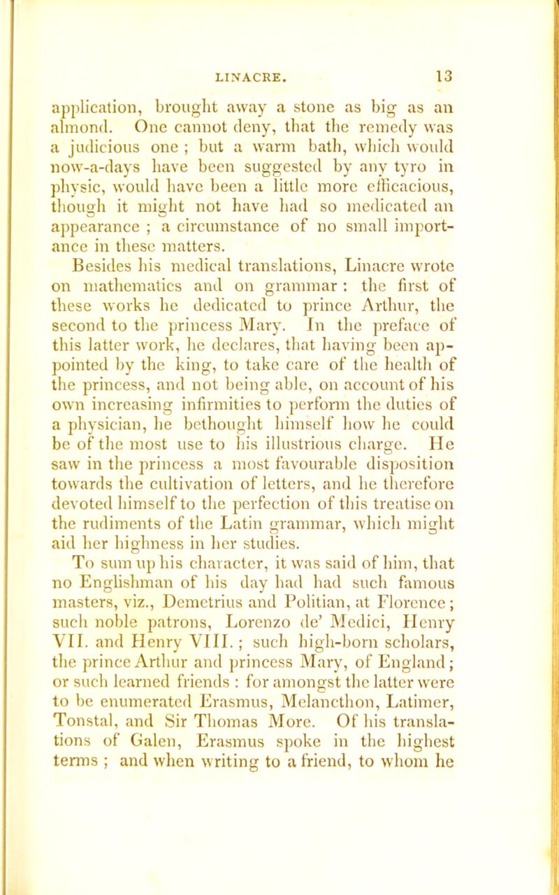 application, brought away a stone as big as an almond. One cannot deny, that the remedy was a judicious one ; but a warm bath, which would now-a-days have been suggested by any tyro in physic, would have been a little more efficacious, though it might not have had so medicated an appearance ; a circumstance of no small import- ance in these matters. Besides his medical translations, Linacre wrote on mathematics and on grammar : the first of these works he dedicated to prince Arthur, the second to the princess Mary. In the preface of this latter work, he declares, that having been ap- pointed by the king, to take care of the health of the princess, and not being able, on account of his own increasing infirmities to perform the duties of a physician, he bethought himself how he could be of the most use to his illustrious charge. He saw in the princess a most favourable disposition towards the cultivation of letters, and he therefore devoted himself to the perfection of this treatise on the rudiments of the Latin grammar, which might aid her highness in her studies. To sum up his character, it was said of him, that no Englishman of his day had had such famous masters, viz., Demetrius and Politian, at Florence; such noble patrons, Lorenzo de’ Medici, Henry VII. and Henry VIII.; such high-born scholars, the prince Arthur and princess Mary, of England; or such learned friends : for amongst the latter were to be enumerated Erasmus, Melancthon, Latimer, Tonstal, and Sir Tbomas More. Of his transla- tions of Galen, Erasmus spoke in the highest terms ; and when writing to a friend, to whom he