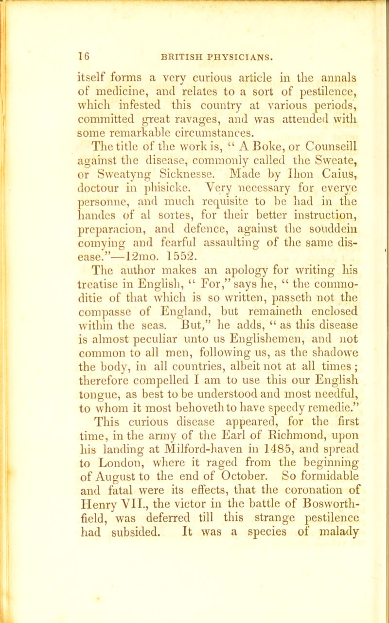 itself forms a very curious article in the annals of medicine, and relates to a sort of pestilence, which infested this country at various periods, committed great ravages, and was attended with some remarkable circumstances. The title of the work is, “ A Boke, or Counseill against the disease, commonly called the Sweate, or Sweatyng Sicknesse. Made by I lion Caius, doctour in phisicke. Very necessary for everye personne, and much requisite to he had in the handes of al sortes, for their better instruction, preparacion, and defence, against the souddein comying and fearful assaulting of the same dis- ease.”—12mo. 1552. The author makes an apology for writing his treatise in English, “ For,” says he, “ the commo- ditie of that which is so written, passeth not the compasse of England, but remaineth enclosed within the seas. But,” he adds, “ as this disease is almost peculiar unto us Englishemen, and not common to all men, following us, as the shadowe the body, in all countries, albeit not at all times ; therefore compelled I am to use this our English tongue, as best to be understood and most needful, to whom it most behoveth to have speedy remedie.” This curious disease appeared, for the first time, in the army of the Earl of Richmond, upon his landing at Milford-haven in 1485, and spread to London, where it raged from the beginning of August to the end of October. So formidable and fatal were its effects, that the coronation of Henry VII., the victor in the battle of Bosworth- field, was deferred till this strange pestilence had subsided. It was a species of malady