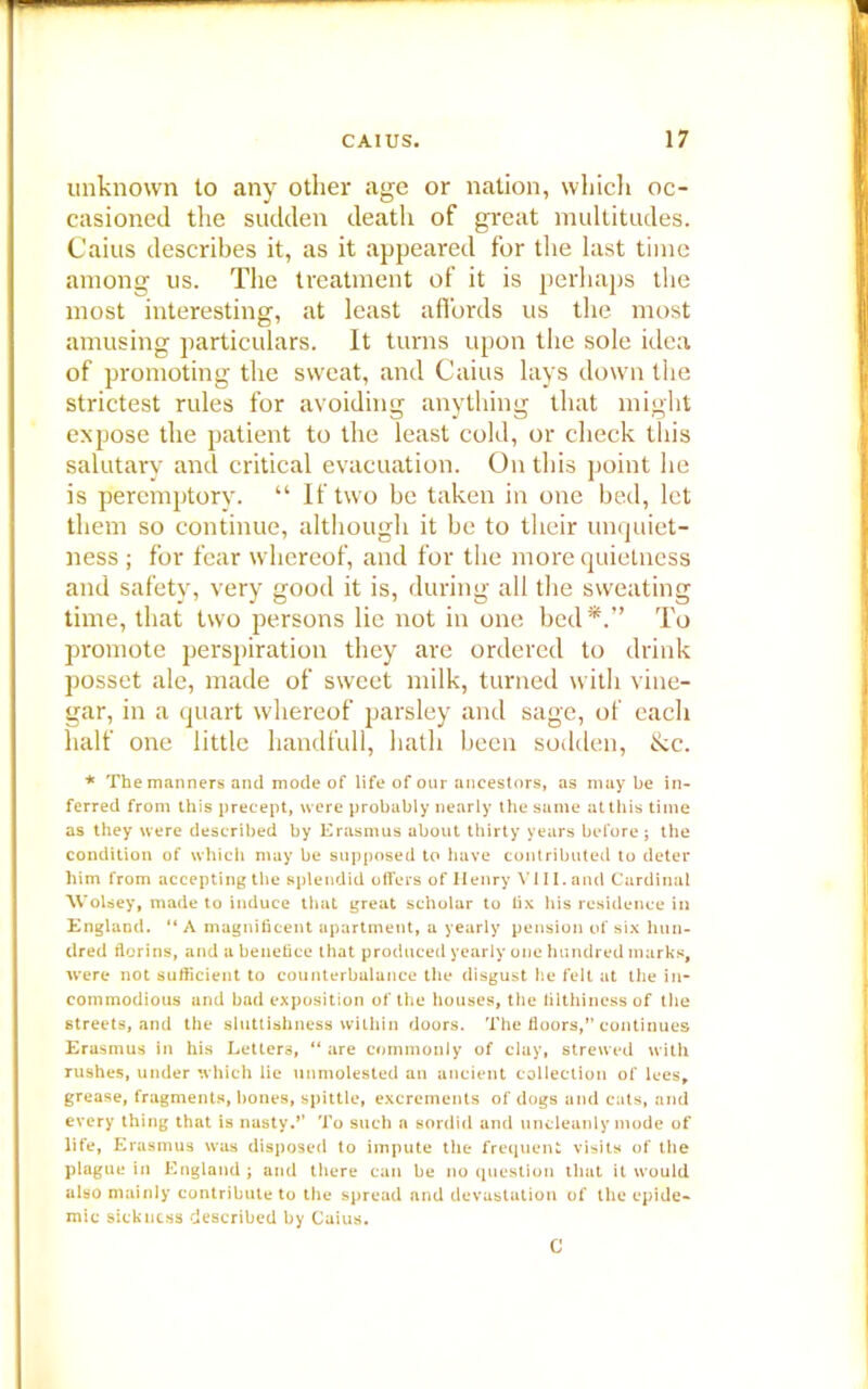 unknown to any other age or nation, which oc- casioned the sudden death of great multitudes. Caius describes it, as it appeared for the last time among us. The treatment of it is perhaps the most interesting, at least affords us the most amusing particulars. It turns upon the sole idea of promoting the sweat, and Caius lays down the strictest rules for avoiding anything that might expose the patient to the least cold, or check this salutary and critical evacuation. On this point he is peremptory. “ If two be taken in one bed, let them so continue, although it be to their unquiet- ness ; for fear whereof, and for the more quietness and safety, very good it is, during all the sweating time, that two persons lie not in one bed*.” To promote perspiration they are ordered to drink posset ale, made of sweet milk, turned with vine- gar, in a quart whereof parsley and sage, of each half one little handfull, hath been sodden, &c. * The manners and mode of life of our ancestors, as may be in- ferred from this precept, were probably nearly the same at this time as they were described by Erasmus about thirty years before; the condition of which may be supposed to have contributed to deter him from accepting the splendid offers of Henry VI11. and Cardinal Wolsey, made to induce that great scholar to fix his residence in England. “A magnificent apartment, a yearly pension of six hun- dred florins, and a benefice that produced yearly one hundred marks, were not sufficient to counterbalance the disgust he felt at the in- commodious and bad exposition of the houses, the filthiness of the streets, and the sluttishness within doors. The floors,” continues Erasmus in his Letters, “ are commonly of clay, strewed with rushes, under which lie unmolested an ancient collection of lees, grease, fragments, bones, spittle, excrements of dogs and cats, and every thing that is nasty.’’ To such a sordid and uncleanly mode of life, Erasmus was disposed to impute the frequent visits of the plague in England; and there can be no question that it would also mainly contribute to the spread and devastation of the epide- mic sickness described by Caius. C