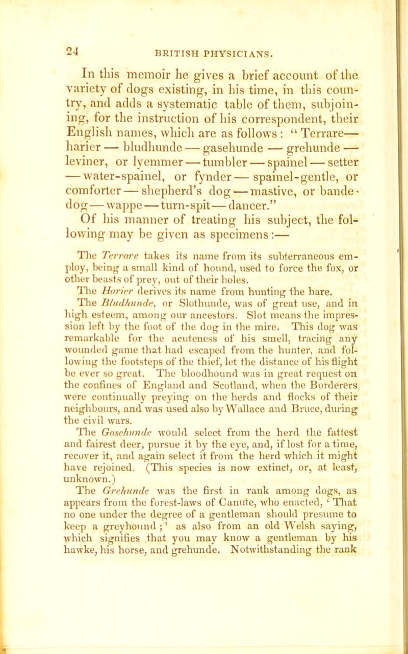 In this memoir he gives <t brief account of the variety of rlogs existing, in his time, in this coun- try, and adds a systematic table of them, subjoin- ing, for the instruction of his correspondent, their English names, which are as follows : “ Terrare— harier — bludhunde — gasehunde — grehunde — leviner, or lyemmer — tumbler — spainel — setter — water-spainel, or fynder—spainel-gentle, or comforter — shepherd’s dog — mastive, or bande- dog—wappe—turn-spit—dancer.” Of his manner of treating his subject, the fol- lowing may be given as specimens:— The Terrare takes its name from its subterraneous em- ploy, being a small kind of hound, used to force the fox, or other beasts of prey, out of their holes. Tire Harier derives its name from hunting the hare. The Bludhunde, or Slothunde, was of great use, and in high esteem, among our ancestors. Slot means the impres- sion left by the foot of the dog in the mire. This dog was remarkable for the acuteness of his smell, tracing any wounded game that had escaped from the hunter, and fol- lowing the footsteps of the thief, let the distance of his flight be ever so great. The bloodhound was in great request on the confines of England and Scotland, when the Borderers were continually preying on the herds and flocks of their neighbours, and was used also by Wallace and Bruce, during the civil wars. The Gasehunde would select from the herd the fattest and fairest deer, pursue it by the eye, and, if lost for a time, recover it, and again select it from the herd which it might have rejoined. (This species is now extinct, or, at least, unknown.) The Grehunde was the first in rank among dogs, as appears from the forest-laws of Canute, who enacted, ‘ That no one under the degree of a gentleman should presume to keep a greyhound ; ’ as also from an old Welsh saying, which signifies that you may know a gentleman by his hawke, his horse, and grehunde. Notwithstanding the rank