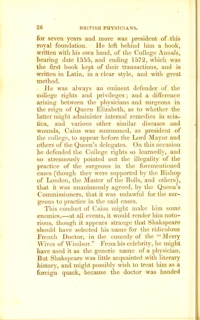 for seven years and more was president of this royal foundation. He left behind him a book, written with his own hand, of the College Annals, bearing date 1555, and ending 1572, which was the first book kept of their transactions, and is written in Latin, in a clear style, and with great method. He was always an eminent defender of the college rights and privileges; and a difference arising between the physicians and surgeons in the reign of Queen Elizabeth, as to whether the latter might administer internal remedies in scia- tica, and various other similar diseases and wounds, Caius was summoned, as president of the college, to appear before the Lord Mayor and others of the Queen’s delegates. On this occasion he defended the College rights so learnedly, and so strenuously pointed out the illegality of the practice of the surgeons in the forementioned cases (though they were supported by the Bishop of London, the Master of the Rolls, and others), that it was unanimously agreed, by the Queen’s Commissioners, that it was unlawful for the sur- geons to practice in the said cases. This conduct of Caius might make him some enemies,—at all events, it would render him noto- rious, though it appears strange that Shakspeare should have selected his name for the ridiculous French Doctor, in the comedy of the “Merry Wives of Windsor.” From his celebrity, he might have used it as the generic name of a physician. But Shakspeare was little acquainted with literary history, and might possibly wish to treat him as a foreign quack, because the doctor was handed