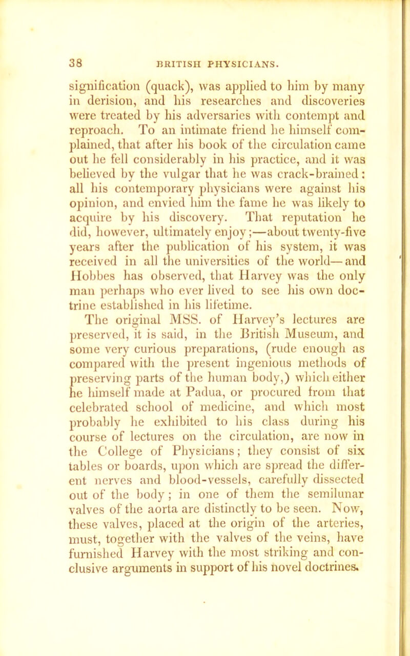 signification (quack), was applied to him by many in derision, and his researches and discoveries were treated by his adversaries with contempt and reproach. To an intimate friend he himself com- plained, that after his book of the circulation came out he fell considerably in his practice, and it was believed bv the vulgar that he was crack-brained: all his contemporary physicians were against his opinion, and envied him the fame he was likely to acquire by his discovery. That reputation he did, however, ultimately enjoy;—about twenty-five years after the publication of his system, it was received in all the universities of the world— and Hobbes has observed, that Harvey was the only man perhaps who ever lived to see his own doc- trine established in his lifetime. The original MSS. of Harvey’s lectures are preserved, it is said, in the British Museum, and some very curious preparations, (rude enough as compared with the present ingenious methods of preserving parts of the human body,) which either he himself made at Padua, or procured from that celebrated school of medicine, and which most probably he exhibited to his class during his course of lectures on the circulation, are now in the College of Physicians; they consist of six tables or boards, upon which are spread the differ- ent nerves and blood-vessels, carefully dissected out of the body ; in one of them the semilunar valves of the aorta are distinctly to be seen. Now, these valves, placed at the origin of the arteries, must, together with the valves of the veins, have furnished Harvey with the most striking and con- clusive arguments in support of his novel doctrines.