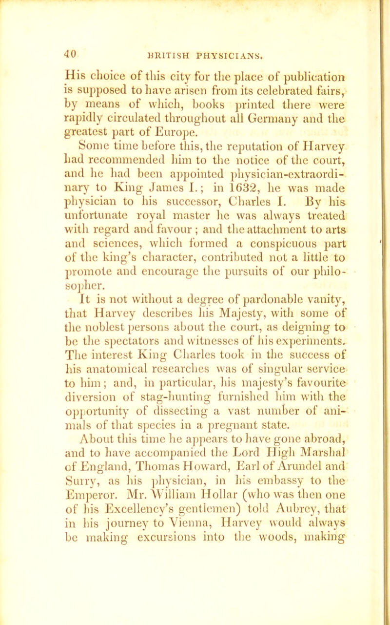 His choice of this city for the place of publication is supposed to have arisen from its celebrated fairs, by means of which, books printed there were rapidly circulated throughout all Germany and the greatest part of Europe. Some time before this, the reputation of Harvey had recommended him to the notice of the court, and he had been appointed physician-extraordi- nary to King James I.; in 1632, he was made physician to his successor, Charles I. By his unfortunate royal master he was always treated with regard and favour; and the attachment to arts and sciences, which formed a conspicuous part of the king’s character, contributed not a little to promote and encourage the pursuits of our philo- sopher. It is not without a degree of pardonable vanity, that Harvey describes his Majesty, with some of the noblest persons about the court, as deigning to be the spectators and witnesses of his experiments. The interest King Charles took in the success of his anatomical researches was of singular service to him ; and, in particular, his majesty’s favourite diversion of stag-hunting furnished him with the opportunity of dissecting a vast number of ani- mals of that species in a pregnant state. About this time he appears to have gone abroad, and to have accompanied the Lord High Marshal of England, Thomas Howard, Earl of Arundel and Surry, as his physician, in his embassy to the Emperor. Mr. William Hollar (who was then one of his Excellency’s gentlemen) told Aubrey, that in his journey to Vienna, Harvey would always be making excursions into the woods, making