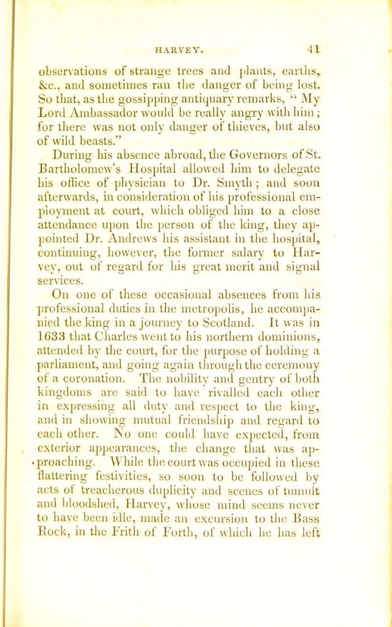 observations of strange trees and plants, earths,. &c., and sometimes ran the danger of being lost. So that, as the gossipping antiquary remarks, “ My Lord Ambassador would be really angry with him ; for there was not only danger of thieves, but also of wild beasts.” During his absence abroad, the Governors of St. Bartholomew’s Hospital allowed him to delegate his office of physician to Dr. Smyth ; and soon afterwards, in consideration of his professional em- ployment at court, which obliged him to a close attendance upon the person of the king, they ap- pointed Dr. Andrews his assistant in the hospital, continuing, however, the former salary to Har- vey, out of regard for his great merit and signal services. On one of these occasional absences from his professional duties in the metropolis, he accompa- nied the king in a journey to Scotland. It was in 1633 that Charles went to his northern dominions, attended by the court, for the purpose of holding a parliament, and going again through the ceremony of a coronation. The nobility and gentry of both kingdoms are said to have rivalled each other in expressing all duty and respect to the king, and in showing mutual friendship and regard to each other. No one could have expected, from exterior appearances, the change that was ap- • proaching. While the court was occupied in these flattering festivities, so soon to be followed by acts of treacherous duplicity and scenes of tumult and bloodshed, Harvey, whose mind seems never to have been idle, made an excursion to the Bass Rock, in the Frith of Forth, of which lie has left