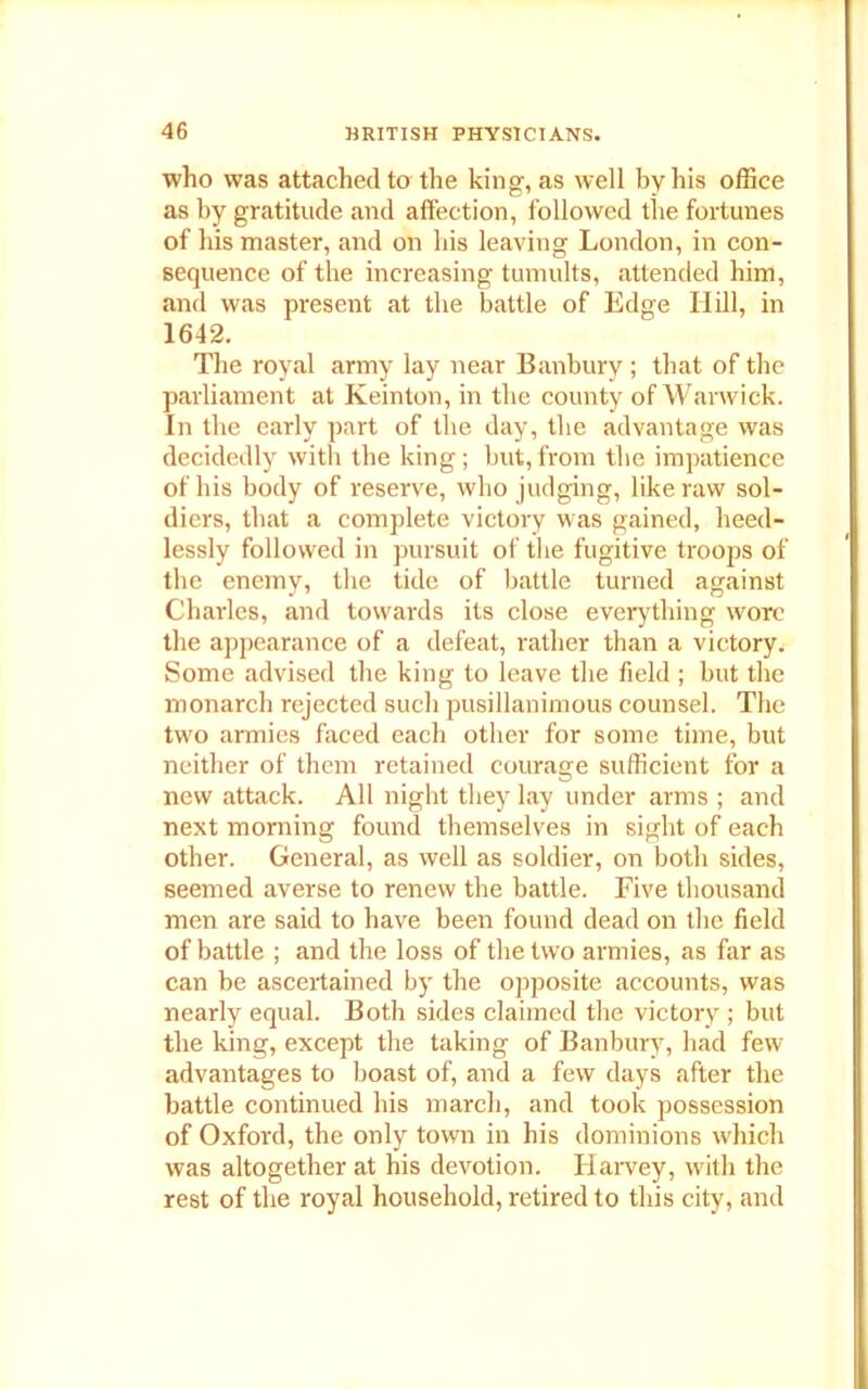 who was attached to the king, as well by his office as by gratitude and affection, followed the fortunes of his master, and on his leaving London, in con- sequence of the increasing tumults, attended him, and was present at the battle of Edge Hill, in 1642. The royal army lay near Banbury; that of the parliament at Keinton, in the county of Warwick. In the early part of the day, the advantage was decidedly with the king; but,from the impatience of his body of reserve, who judging, like raw sol- diers, that a complete victory was gained, heed- lessly followed in pursuit of the fugitive troops of the enemy, the tide of battle turned against Charles, and towards its close everything wore the appearance of a defeat, rather than a victory. Some advised the king to leave the field ; but the monarch rejected such pusillanimous counsel. The two armies faced each other for some time, but neither of them retained courage sufficient for a new attack. All night they lay under arms ; and next morning found themselves in sight of each other. General, as well as soldier, on both sides, seemed averse to renew the battle. Five thousand men are said to have been found dead on the field of battle ; and the loss of the two armies, as far as can be ascertained by the opposite accounts, was nearly equal. Both sides claimed the victory ; but the king, except the taking of Banbury, had few advantages to boast of, and a few days after the battle continued his march, and took possession of Oxford, the only town in his dominions which was altogether at his devotion. Harvey, with the rest of the royal household, retired to this city, and