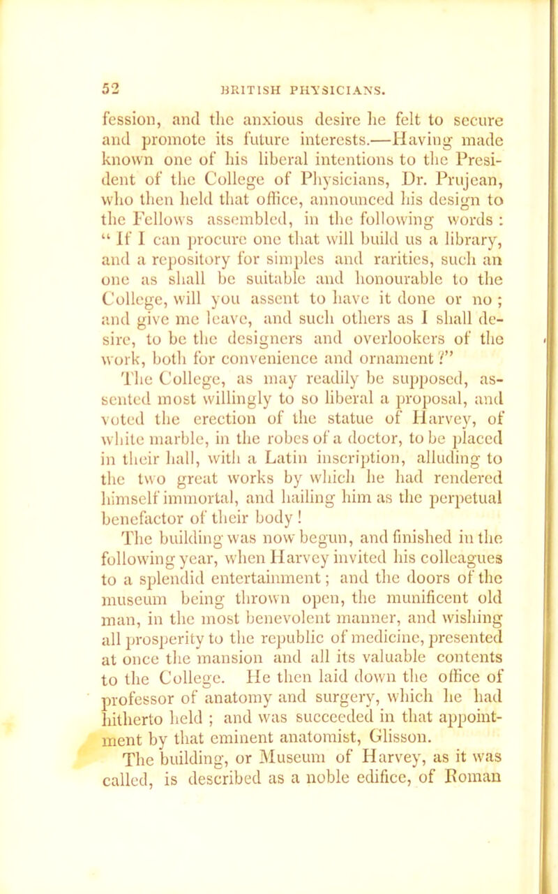 fession, and the anxious desire he felt to secure and promote its future interests.—Having made known one of his liberal intentions to the Presi- dent of the College of Physicians, Dr. Prujean, who then held that office, announced his design to the Fellows assembled, in the following words : “ If I can procure one that will build us a library, and a repository for simples and rarities, such an one as shall be suitable and honourable to the College, will you assent to have it done or no ; and give me leave, and such others as I shall de- sire, to be the designers and overlookers of the work, both for convenience and ornament ?” The College, as may readily be supposed, as- sented most willingly to so liberal a proposal, and voted the erection of the statue of Harvey, of white marble, in the robes of a doctor, to be placed in their hall, with a Latin inscription, alluding to the two great works by which he had rendered himself immortal, and hailing him as the perpetual benefactor of their body ! The building was now begun, and finished in the following year, when Harvey invited his colleagues to a splendid entertainment; and the doors of the museum being thrown open, the munificent old man, in the most benevolent manner, and wishing all prosperity to the republic of medicine, presented at once the mansion and all its valuable contents to the College. Pie then laid down the office of professor of anatomy and surgery, which he had hitherto held ; and was succeeded in that appoint- ment by that eminent anatomist, Glisson. The building, or Museum of Harvey, as it was called, is described as a noble edifice, of Roman