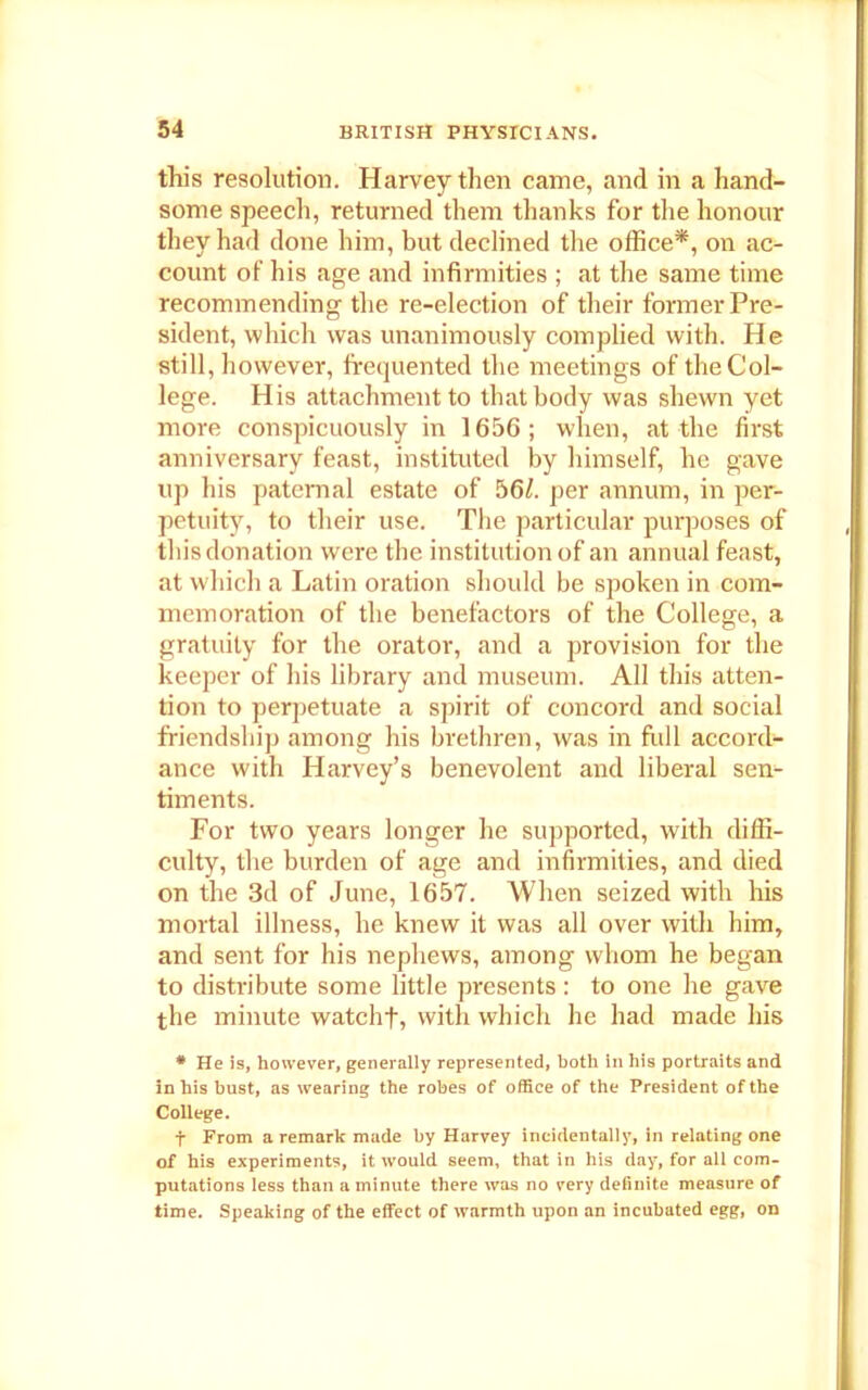 this resolution. Harvey then came, and in a hand- some speech, returned them thanks for the honour they had done him, but declined the office*, on ac- count of his age and infirmities ; at the same time recommending the re-election of their former Pre- sident, which was unanimously complied with. He still, however, frequented the meetings of the Col- lege. His attachment to that body was shewn yet more conspicuously in 1656; when, at the first anniversary feast, instituted by himself, he gave up his paternal estate of 56/. per annum, in per- petuity, to their use. The particular purposes of this donation were the institution of an annual feast, at which a Latin oration should be spoken in com- memoration of the benefactors of the College, a gratuity for the orator, and a provision for the keeper of his library and museum. All this atten- tion to perpetuate a spirit of concord and social friendship among his brethren, was in frill accord- ance with Harvey’s benevolent and liberal sen- timents. For two years longer he supported, with diffi- culty, the burden of age and infirmities, and died on the 3d of June, 1657. When seized with his mortal illness, he knew it was all over with him, and sent for his nephews, among whom he began to distribute some little presents: to one he gave the minute watchf, with which he had made his * He is, however, generally represented, both in his portraits and in his bust, as wearing the robes of office of the President of the College. t From a remark made by Harvey incidentally, in relating one of his experiments, it would seem, that in his day, for all com- putations less than a minute there was no very definite measure of time. Speaking of the effect of warmth upon an incubated egg, on