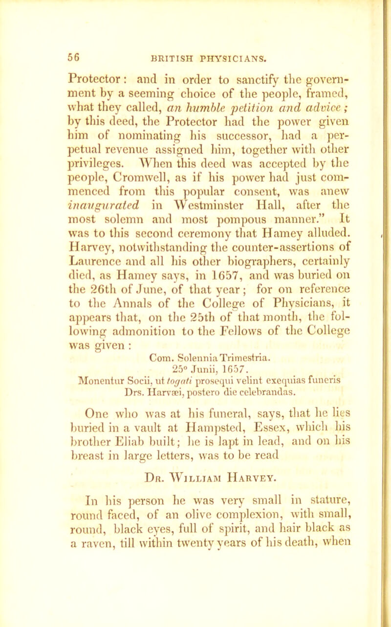 Protector: and in order to sanctify the govern- ment by a seeming choice of the people, framed, what they called, an humble petition and advice; by this deed, the Protector had the power given him of nominating his successor, had a per- petual revenue assigned him, together with other privileges. When this deed was accepted by the people, Cromwell, as if his power had just com- menced from this popular consent, was anew inaugurated in Westminster Hall, after the most solemn and most pompous manner.” It was to this second ceremony that Hamey alluded. Harvey, notwithstanding the counter-assertions of Laurence and all his other biographers, certainly died, as Hamey says, in 1657, and was buried on the 26th of June, of that year ; for on reference to the Annals of the College of Physicians, it appears that, on the 25th of that month, the fol- lowing admonition to the Fellows of the College was given : Com. SolenniaTrimestria. 25° Junii, 1657. Monentur Socii, ut tog at i prosequi velint exequias funeris Drs. Harvaei, postero die celebrandas. One who was at his funeral, says, that he lies buried in a vault at Hampsted, Essex, which his brother Eliab built; he is lapt in lead, and on his breast in large letters, was to be read Dr. William Harvey. In his person he was very small in stature, round faced, of an olive complexion, with small, round, black eyes, full of spirit, and hair black as a raven, till within twenty years of his death, when