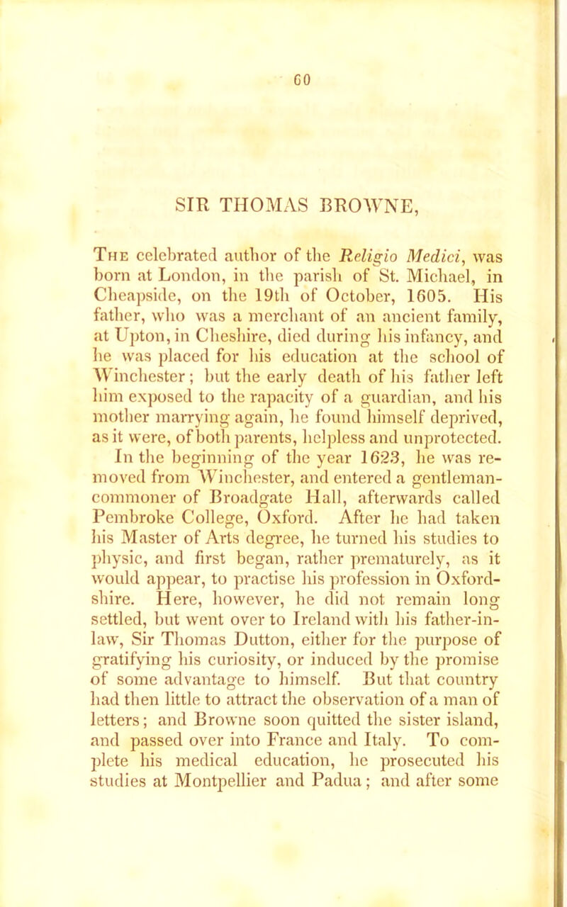 GO SIR THOMAS BROWNE, The celebrated author of the Religio Medici, was born at London, in tbe parish of St. Michael, in Cheapside, on the 19th of October, 1605. His father, who was a merchant of an ancient family, at Upton, in Cheshire, died during his infancy, and he was placed for his education at the school of Winchester; but the early death of his father left him exposed to the rapacity of a guardian, and his mother marrying again, he found himself deprived, as it were, of both parents, helpless and unprotected. In the beginning of the year 1623, he was re- moved from Winchester, and entered a gentleman- commoner of Broadgate Hall, afterwards called Pembroke College, Oxford. After he had taken his Master of Arts degree, he turned his studies to physic, and first began, rather prematurely, as it would appear, to practise his profession in Oxford- shire. Here, however, he did not remain long settled, but went over to Ireland with his father-in- law, Sir Thomas Dutton, either for the purpose of gratifying his curiosity, or induced by the promise of some advantage to himself. But that country had then little to attract the observation of a man of letters; and Browne soon quitted the sister island, and passed over into France and Italy. To com- plete his medical education, he prosecuted his studies at Montpellier and Padua; and after some