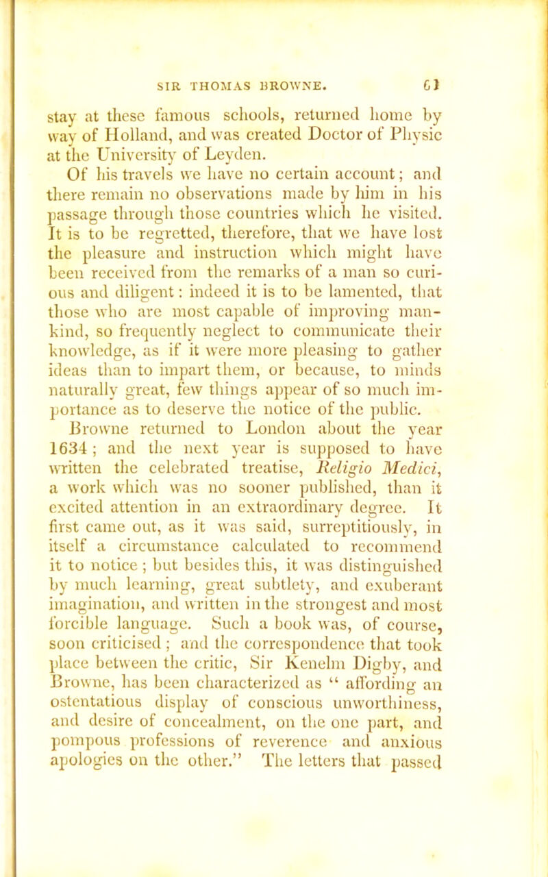 SIR THOMAS BROIVNE. GJ stay at these famous schools, returned home by way of Holland, and was created Doctor of Physic at the University of Leyden. Of his travels wre have no certain account; and there remain no observations made by him in his passage through those countries which he visited. It is to be regretted, therefore, that we have lost the pleasure and instruction which might have been received from the remarks of a man so curi- ous and diligent: indeed it is to be lamented, that those who are most capable of improving man- kind, so frequently neglect to communicate their knowledge, as if it were more pleasing to gather ideas than to impart them, or because, to minds naturally great, few things appear of so much im- portance as to deserve the notice of the public. Browne returned to London about the year 1634 ; and the next year is supposed to have written the celebrated treatise, Religio Medici, a work which was no sooner published, than it excited attention in an extraordinary degree. It first came out, as it was said, surreptitiously, in itself a circumstance calculated to recommend it to notice ; but besides this, it was distinguished by much learning, great subtlety, and exuberant imagination, and written in the strongest and most forcible language. Such a book was, of course, soon criticised ; and the correspondence that took place between the critic, Sir Kenelm Digby, and Browne, has been characterized as “ affording an ostentatious display of conscious unworthiness, and desire of concealment, on the one part, and pompous professions of reverence and anxious apologies on the other.” The letters that passed