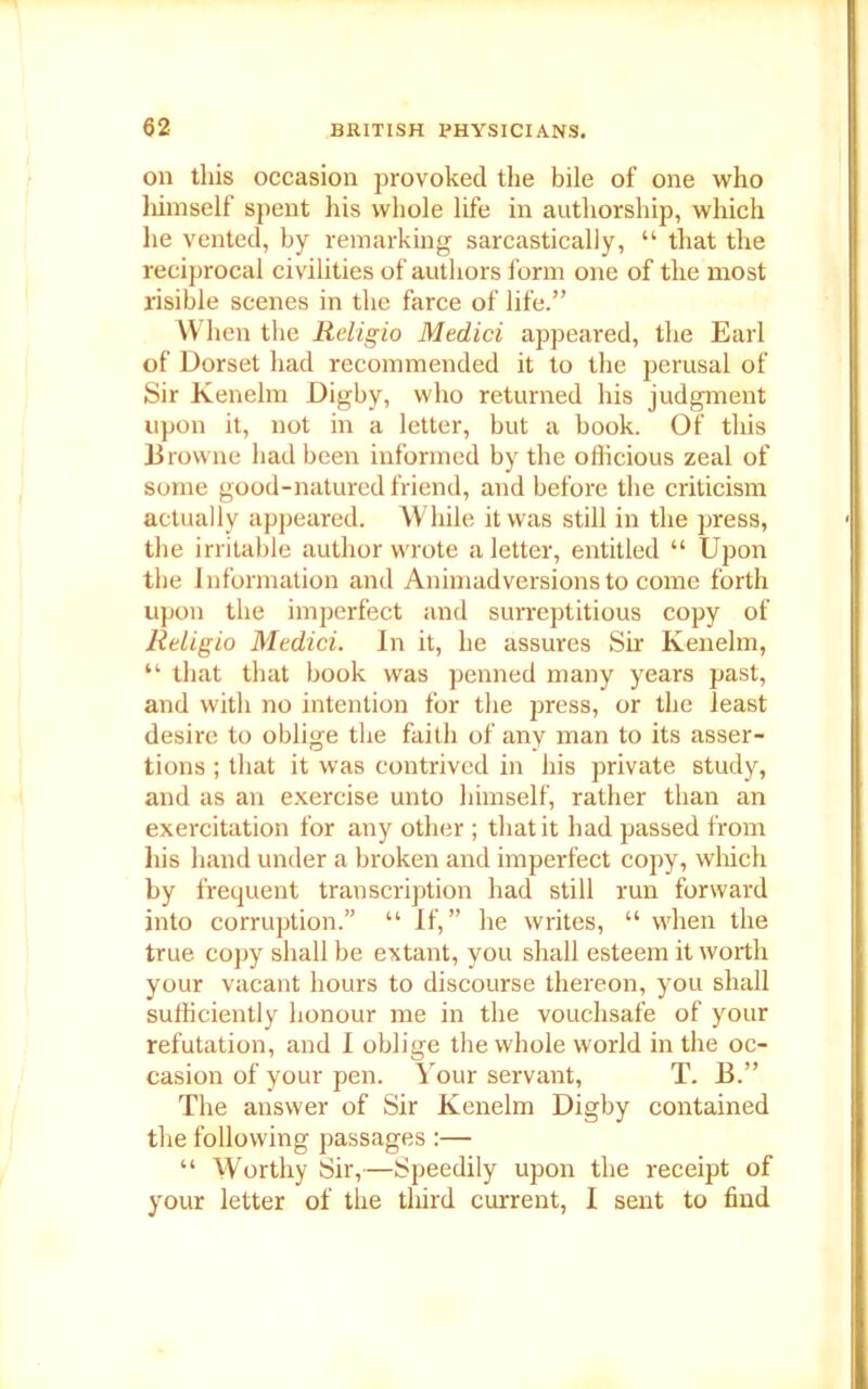 on this occasion provoked the bile of one who himself spent his whole life in authorship, which he vented, by remarking sarcastically, “ that the reciprocal civilities of authors form one of the most risible scenes in the farce of life.” When the Religio Medici appeared, the Earl of Dorset had recommended it to the perusal of Sir Kenelm Digby, who returned his judgment upon it, not in a letter, but a book. Of this Browne had been informed by the officious zeal of some good-natured friend, and before the criticism actually appeared. While it was still in the press, the irritable author wrote a letter, entitled “ Upon the Information and Animadversions to come forth upon the imperfect and surreptitious copy of Religio Medici. In it, he assures Sir Kenelm, “ that that hook was penned many years past, and with no intention for the press, or the least desire to oblige the faith of any man to its asser- tions ; that it was contrived in his private study, and as an exercise unto himself, rather than an exercitation for any other ; that it had passed from his hand under a broken and imperfect copy, which by frequent transcription had still run forward into corruption.” “ If,” he writes, “ when the true copy shall be extant, you shall esteem it worth your vacant hours to discourse thereon, you shall sufficiently honour me in the vouchsafe of your refutation, and I oblige the whole world in the oc- casion of your pen. Your servant, T. B.” The answer of Sir Kenelm Digby contained the following passages :— “ Worthy Sir,—Speedily upon the receipt of your letter of the third current, I sent to find