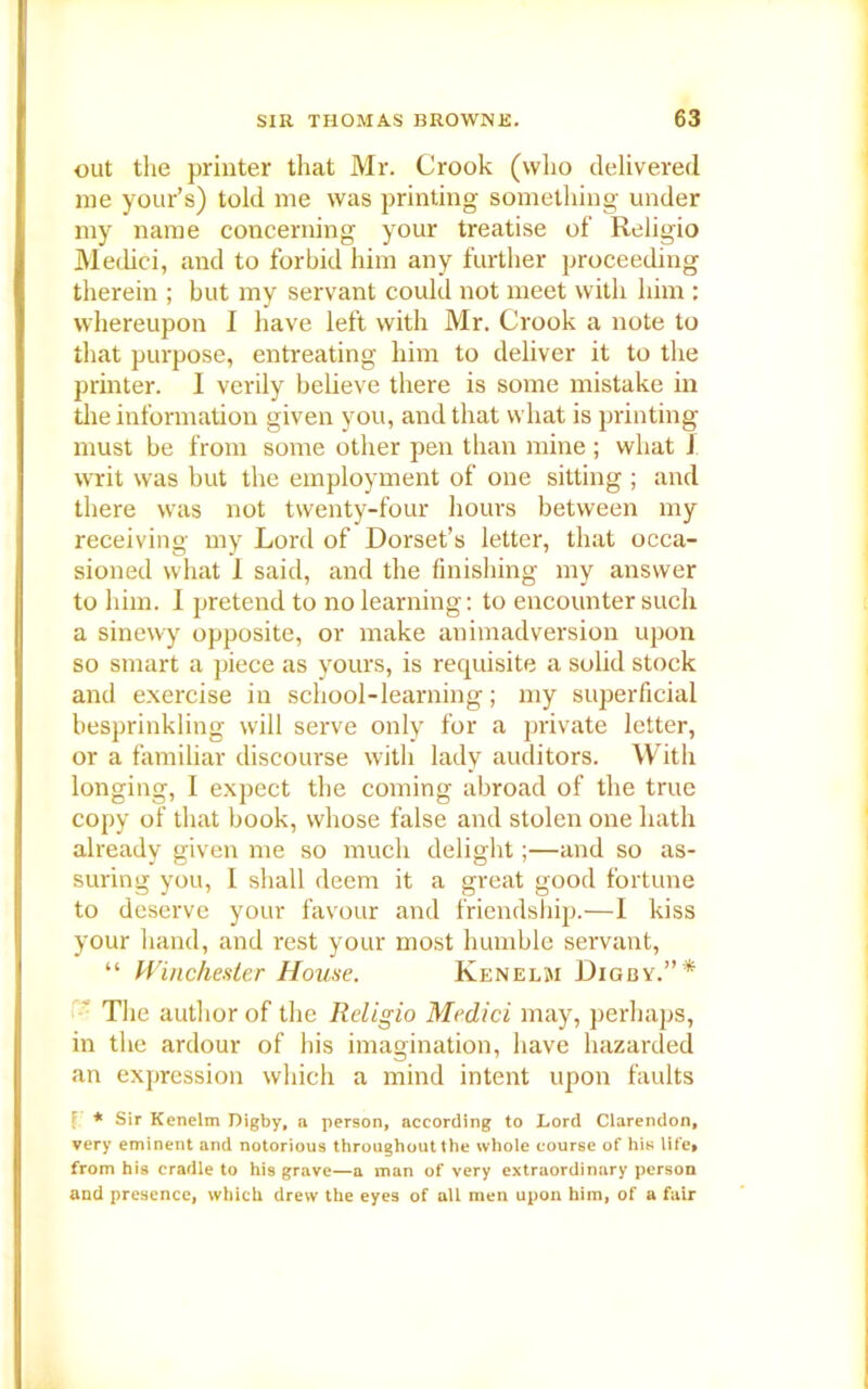 out tlie printer that Mr. Crook (who delivered me your’s) told me was printing something under my name concerning your treatise of Religio Medici, and to forbid him any further proceeding therein ; but my servant could not meet with him : whereupon I have left with Mr. Crook a note to that purpose, entreating him to deliver it to the printer. I verily believe there is some mistake in the information given you, and that what is printing must be from some other pen than mine ; what J writ was but the employment of one sitting ; and there was not twenty-four hours between my receiving my Lord of Dorset’s letter, that occa- sioned what I said, and the finishing my answer to him. I pretend to no learning: to encounter such a sinewy opposite, or make animadversion upon so smart a piece as yours, is requisite a solid stock and exercise in school-learning; my superficial besprinkling will serve only for a private letter, or a familiar discourse with lady auditors. With longing, I expect the coming abroad of the true copy of that book, whose false and stolen one hath already given me so much delight;—and so as- suring you, I shall deem it a great good fortune to deserve your favour and friendship.—I kiss your hand, and rest your most humble servant, “ Winchester House. Kenelm Dig by.” * The author of the Religio Medici may, perhaps, in the ardour of his imagination, have hazarded an expression which a mind intent upon faults l * Sir Kenelm Digby, a person, according to Lord Clarendon, very eminent and notorious throughout the whole course of his life* from his cradle to hi9 grave—a man of very extraordinary person and presence, which drew the eyes of all men upon him, of a fair
