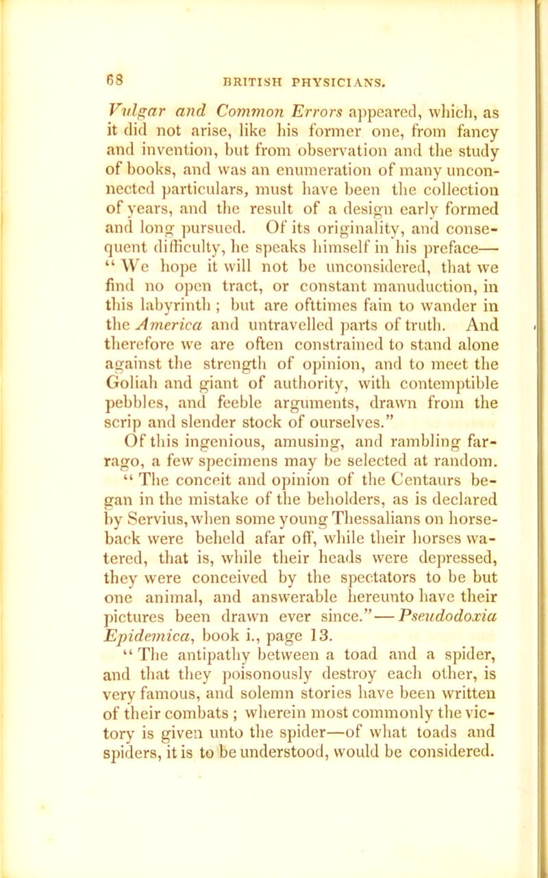 63 Vulgar and Common Errors appeared, which, as it did not arise, like his former one, from fancy and invention, but from observation and the study of books, and was an enumeration of many uncon- nected particulars, must have been the collection of years, and the result of a design early formed and long pursued. Of its originality, and conse- quent difficulty, he speaks himself in his preface— “We hope it will not be unconsidered, that we find no open tract, or constant manuduction, in this labyrinth ; but are ofttimes fain to wander in the America and untravelled parts of truth. And therefore we are often constrained to stand alone against the strength of opinion, and to meet the Goliah and giant of authority, with contemptible pebbles, and feeble arguments, drawn from the scrip and slender stock of ourselves.” Of this ingenious, amusing, and rambling far- rago, a few specimens may be selected at random. “ The conceit and opinion of the Centaurs be- gan in the mistake of the beholders, as is declared by Servius, when some young Thessalians on horse- back were beheld afar off, while their horses wa- tered, that is, while their heads were depressed, they were conceived by the spectators to be but one animal, and answerable hereunto have their pictures been drawn ever since.” — Pseudodoxia Epidemica, book i., page 13. “ The antipathy between a toad and a spider, and that they poisonously destroy each other, is very famous, and solemn stories have been written of their combats ; wherein most commonly the vic- tory is given unto the spider—of what toads and spiders, it is to be understood, would be considered.