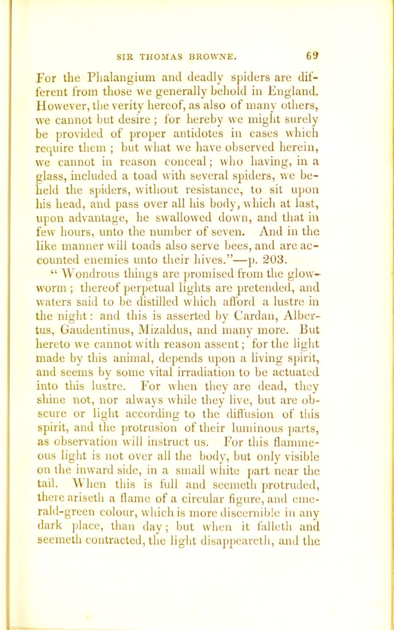 For the Plialangium and deadly spiders are dif- ferent from those we generally behold in England. However, the verity hereof, as also of many others, we cannot but desire ; for hereby we might surely be provided of proper antidotes in cases which require them ; but what we have observed herein, we cannot in reason conceal; who having, in a glass, included a toad with several spiders, we be- held the spiders, without resistance, to sit upon his head, and pass over all his body, which at last, upon advantage, he swallowed down, and that in few hours, unto the number of seven. And in the like manner will toads also serve bees, and are ac- counted enemies unto their hives.”—p. 203. “ Wondrous things are promised from the glow- worm ; thereof perpetual lights are pretended, and waters said to be distilled which afford a lustre in the night: and this is asserted by Cardan, Alber- tus, Gaudentinus, Mizaldus, and many more. But hereto we cannot with reason assent; for the light made by this animal, depends upon a living spirit, and seems by some vital irradiation to be actuated into this lustre. For when they are dead, they shine not, nor always while they live, but are ob- scure or light according to the diffusion of this spirit, and the protrusion of their luminous parts, as observation will instruct us. For this flamme- ous light is not over all the body, but only visible on the inward side, in a small white part near the tail. W hen this is full and seemeth protruded, there ariseth a flame of a circular figure, and eme- rald-green colour, which is more discernible in any dark place, than day; but when it falleth and seemeth contracted, the light disappeared!, and the
