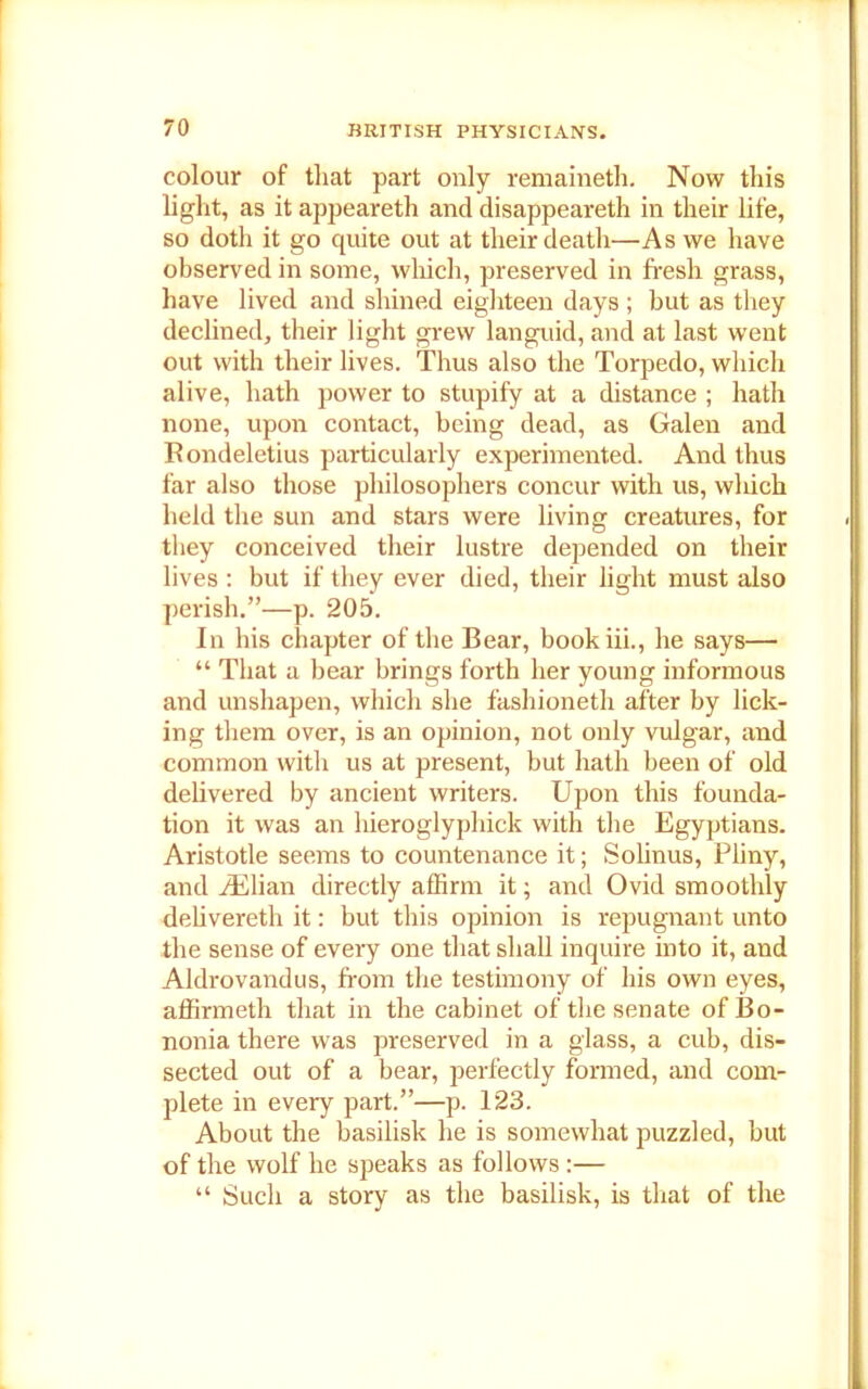 colour of that part only remaineth. Now this light, as it appeareth and disappeareth in their life, so doth it go quite out at their death—As we have observed in some, which, preserved in fresh grass, have lived and shined eighteen days ; but as they declined, their light grew languid, and at last went out with their lives. Thus also the Torpedo, which alive, hath power to stupify at a distance ; hath none, upon contact, being dead, as Galen and Rondeletius particularly experimented. And thus far also those philosophers concur with us, which held the sun and stars were living creatines, for they conceived their lustre depended on their lives : but if they ever died, their light must also perish.”—p. 205. In his chapter of the Bear, bookiii., he says— “ That a bear brings forth her young informous and unshapen, which she fashioneth after by lick- ing them over, is an opinion, not only vulgar, and common with us at present, but hath been of old delivered by ancient writers. Upon this founda- tion it was an hieroglyphick with the Egyptians. Aristotle seems to countenance it; Solinus, Pliny, and iElian directly affirm it; and Ovid smoothly delivereth it: but this opinion is repugnant unto the sense of every one that shall inquire into it, and Aldrovandus, from the testimony of his own eyes, affirmeth that in the cabinet of the senate ofBo- nonia there was preserved in a glass, a cub, dis- sected out of a bear, perfectly formed, and com- plete in every part.”—p. 123. About the basilisk he is somewhat puzzled, but of the wolf he speaks as follows:— “ Such a story as the basilisk, is that of the