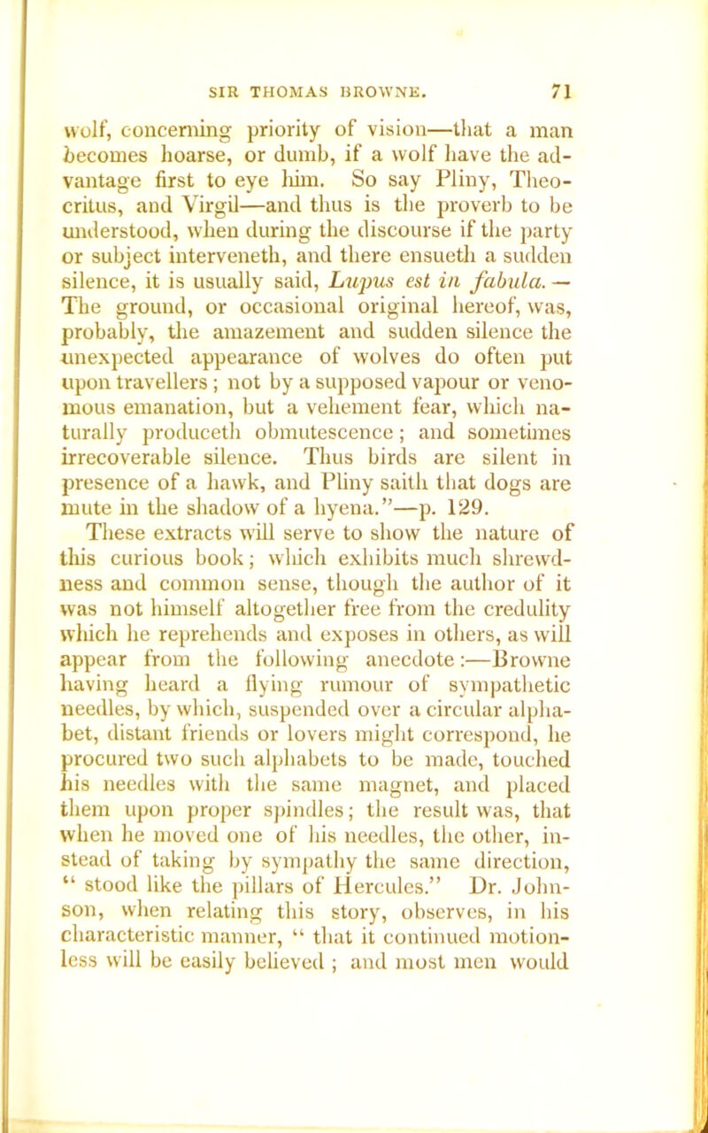 wolf, concerning priority of vision—that a man becomes hoarse, or dumb, if a wolf have the ad- vantage first to eye liim. So say Pliny, Theo- critus, and Virgil—and thus is the proverb to be understood, when during the discourse if the party or subject interveneth, and there ensueth a sudden silence, it is usually said, Lupus est in fabula. — The ground, or occasional original hereof, was, probably, the amazement and sudden silence the unexpected appearance of wolves do often put upon travellers; not by a supposed vapour or veno- mous emanation, but a vehement fear, which na- turally produceth obmutescence; and sometimes irrecoverable silence. Thus birds are silent in presence of a hawk, and Pliny saith that dogs are mute in the shadow of a hyena.”—p. 129. These extracts will serve to show the nature of this curious book; which exhibits much shrewd- ness and common sense, though the author of it was not himself altogether free from the credulity which he reprehends and exposes in others, as will appear from the following anecdote:—Browne having heard a flying rumour of sympathetic needles, by which, suspended over a circular alpha- bet, distant friends or lovers might correspond, he procured two such alphabets to be made, touched his needles with the same magnet, and placed them upon proper spindles; the result was, that when he moved one of his needles, the other, in- stead of taking by sympathy the same direction, “ stood like the pillars of Hercules.” Dr. John- son, when relating this story, observes, in his characteristic manner, “ that it continued motion- less will be easily believed ; and most men would