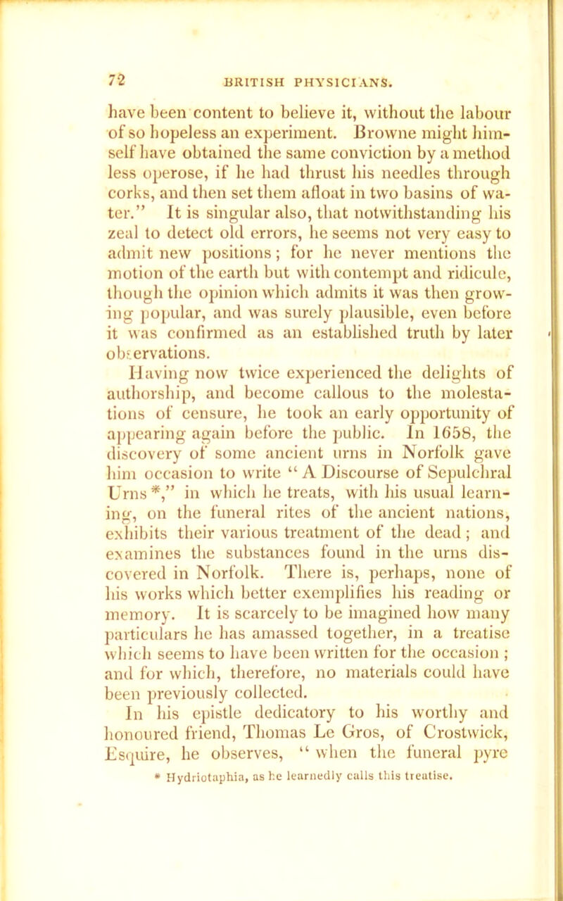 have been content to believe it, without the labour of so hopeless an experiment. Browne might him- self have obtained the same conviction by a method less operose, if he had thrust his needles through corks, and then set them afloat in two basins of wa- ter.” It is singular also, that notwithstanding his zeal to detect old errors, he seems not very easy to admit new positions; for he never mentions the motion of the earth but with contempt and ridicule, though the opinion which admits it was then grow- ing popular, and was surely plausible, even before it was confirmed as an established truth by later observations. Having now twice experienced the delights of authorship, and become callous to the molesta- tions of censure, he took an early opportunity of appearing again before the public. In 1658, the discovery of some ancient urns in Norfolk gave him occasion to write “ A Discourse of Sepulchral Urns in which he treats, with his usual learn- ing, on the funeral rites of the ancient nations, exhibits their various treatment of the dead ; and examines the substances found in the urns dis- covered in Norfolk. There is, perhaps, none of his works which better exemplifies his reading or memory. It is scarcely to be imagined how many particulars he has amassed together, in a treatise which seems to have been written for the occasion ; and for which, therefore, no materials could have been previously collected. In his epistle dedicatory to his worthy and honoured friend, Thomas Le Gros, of Crostwick, Esquire, he observes, “ when the funeral pyre * Hydriotaphia, as he learnedly culls this treatise.