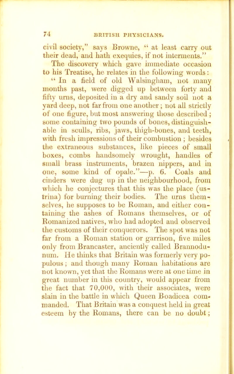 civil society,” says Browne, “ at least carry out their dead, and hath exequies, if not interments.” The discovery which gave immediate occasion to his Treatise, he relates in the following words: “ In a field of old Walsingham, not many months past, were digged up between forty and fifty urns, deposited in a dry and sandy soil not a yard deep, not far from one another; not all strictly of one figure, but most answering those described ; some containing two pounds of bones, distinguish- able in sculls, ribs, jaws, thigh-bones, and teeth, with fresh impressions of their combustion ; besides the extraneous substances, like pieces of small boxes, combs handsomely wrought, handles of small brass instruments, brazen nippers, and in one, some kind of opale.”—p. 6. Coals and cinders were dug up in the neighbourhood, from which he conjectures that this was the place (us- trina) for burning their bodies. The urns them- selves, he supposes to be Roman, and either con- taining the ashes of Romans themselves, or of Romanized natives, who had adopted and observed the customs of their conquerors. The spot was not far from a Roman station or garrison, five miles only from Brancaster, anciently called Brannodu- num. He thinks that Britain was formerly very po- pulous ; and though many Roman habitations are not known, yet that the Romans were at one time in great number in tliis country, would appear from the fact that 70,000, with their associates, were slain in the battle in which Queen Boadicea com- manded. That Britain was a conquest held in great esteem by the Romans, there can be no doubt;