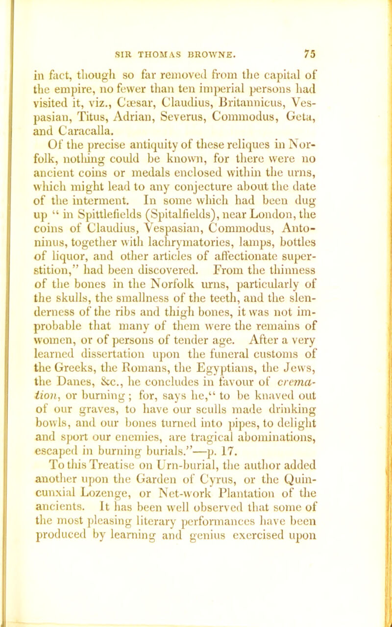 in fact, though so far removed from the capital of the empire, no fewer than ten imperial persons had visited it, viz., Caesar, Claudius, Britannicus, Ves- pasian, Titus, Adrian, Severus, Commodus, Geta, and Caracalla. Of the precise antiquity of these reliques in Nor- folk, notliing could be known, for there were no ancient coins or medals enclosed within the urns, which might lead to any conjecture about the date of the interment. In some which had been dug up “ in Spittlefields (Spitalfields), near London, the coins of Claudius, Vespasian, Commodus, Anto- ninus, together with lachrymatories, lamps, bottles of liquor, and other articles of affectionate super- stition,” had been discovered. From the thinness of the bones in the Norfolk urns, particularly of the skulls, the smallness of the teeth, and the slen- derness of the ribs and thigh bones, it was not im- probable that many of them were the remains of women, or of persons of tender age. After a very learned dissertation upon the funeral customs of the Greeks, the Romans, the Egyptians, the Jews, the Danes, &c., he concludes in favour of crema- tion, or burning ; for, says lie,“ to be knaved out of our graves, to have our sculls made drinking bowls, and our bones turned into pipes, to delight and sport our enemies, are tragical abominations, escaped in burning burials.”—p. 17. To this Treatise on Urn-burial, the author added another upon the Garden of Cyrus, or the Quin- cunxial Lozenge, or Net-work Plantation of the ancients. It has been well observed that some of the most pleasing literary performances have been produced by learning and genius exercised upon