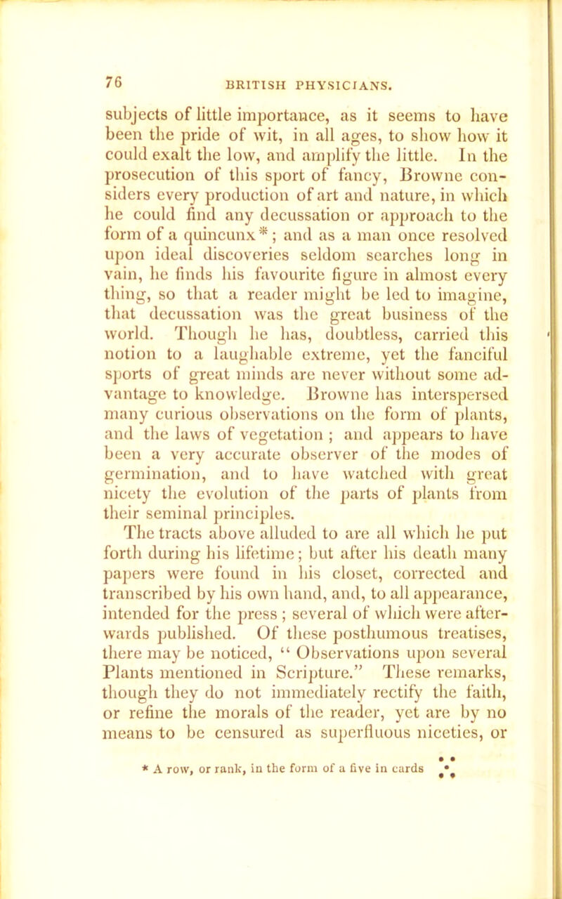 subjects of little importance, as it seems to have been the pride of wit, in all ages, to show how it could exalt the low, and amplify the little. In the prosecution of this sport of fancy, Browne con- siders every production of art and nature, in which he could find any decussation or approach to the form of a quincunx *; and as a man once resolved upon ideal discoveries seldom searches long in vain, he finds his favourite figure in almost every thing, so that a reader might be led to imagine, that decussation was the great business of the world. Though he has, doubtless, carried this notion to a laughable extreme, yet the fanciful sports of great minds are never without some ad- vantage to knowledge. Browne has interspersed many curious observations on the form of plants, and the laws of vegetation ; and appears to have been a very accurate observer of the modes of germination, and to have watched with great nicety the evolution of the parts of plants from their seminal principles. The tracts above alluded to are all which he put forth during his lifetime; but after his death many papers were found in his closet, corrected and transcribed by his own hand, and, to all appearance, intended for the press ; several of which were after- wards published. Of these posthumous treatises, there may be noticed, “ Observations upon several Plants mentioned in Scripture.” These remarks, though they do not immediately rectify the faith, or refine the morals of the reader, yet are by no means to be censured as superfluous niceties, or • • * A row, or rank, in the form of a five in cards •