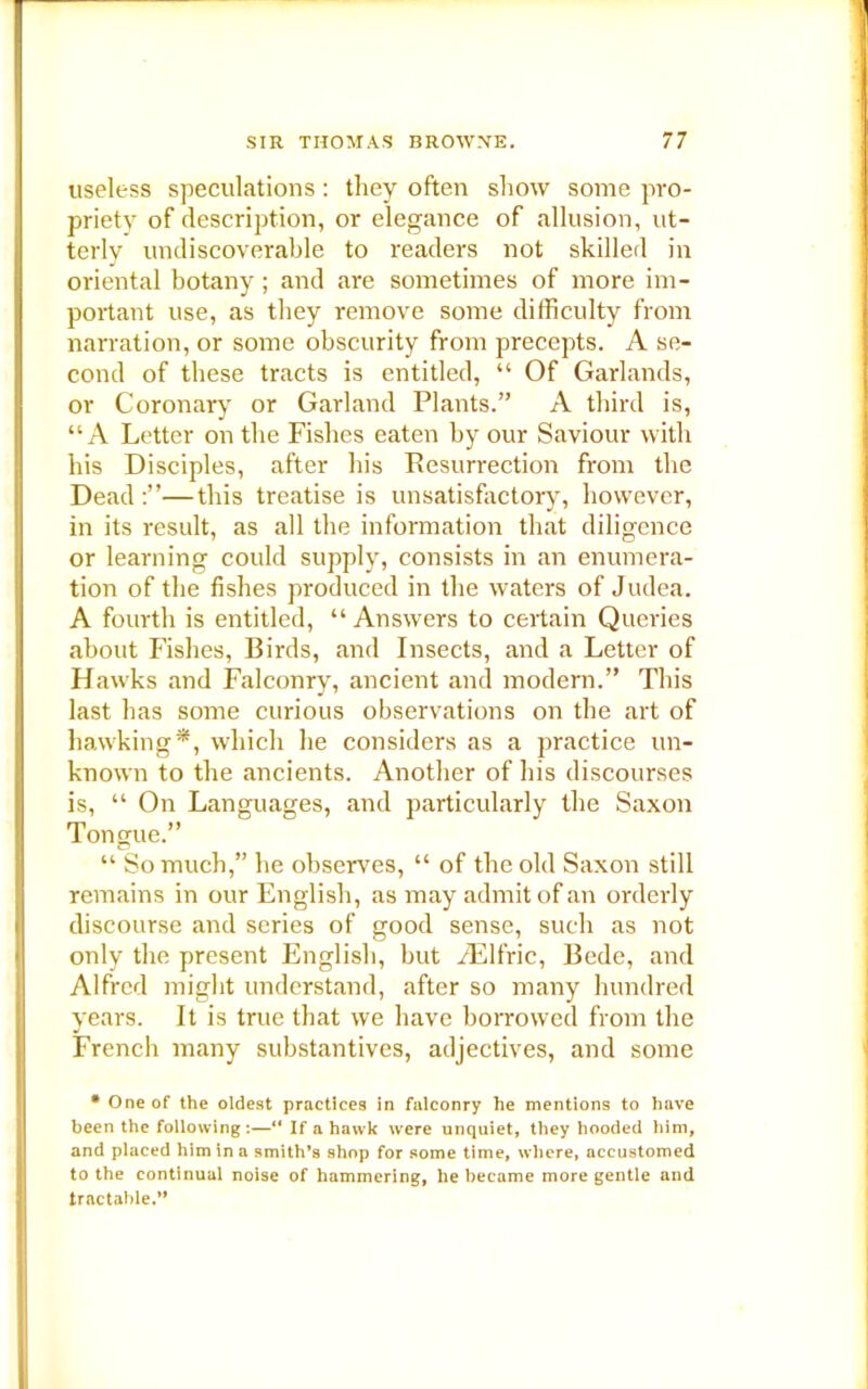 useless speculations : they often show some pro- priety of description, or elegance of allusion, ut- terly undiscoverable to readers not skilled in oriental botany; and ai-e sometimes of more im- portant use, as they remove some difficulty from narration, or some obscurity from precepts. A se- cond of these tracts is entitled, “ Of Garlands, or Coronary or Garland Plants.” A third is, “A Letter on the Fishes eaten by our Saviour with his Disciples, after his Resurrection from the Dead —this treatise is unsatisfactory, however, in its result, as all the information that diligence or learning could supply, consists in an enumera- tion of the fishes produced in the waters of Judea. A fourth is entitled, “ Answers to certain Queries about Fishes, Birds, and Insects, and a Letter of Hawks and Falconry, ancient and modern.” This last has some curious observations on the art of hawking*, which he considers as a practice un- known to the ancients. Another of his discourses is, “ On Languages, and particularly the Saxon Tongue.” “ So much,” he observes, “ of the old Saxon still remains in our English, as may admit of an orderly discourse and series of good sense, such as not only the present English, but iElfric, Bede, and Alfred might understand, after so many hundred years. It is true that we have borrowed from the French many substantives, adjectives, and some * One of the oldest practices in falconry he mentions to have been the following:—“ If a hawk were unquiet, they hooded him, and placed him in a smith’s shop for some time, where, accustomed to the continual noise of hammering, he became more gentle and tractable.