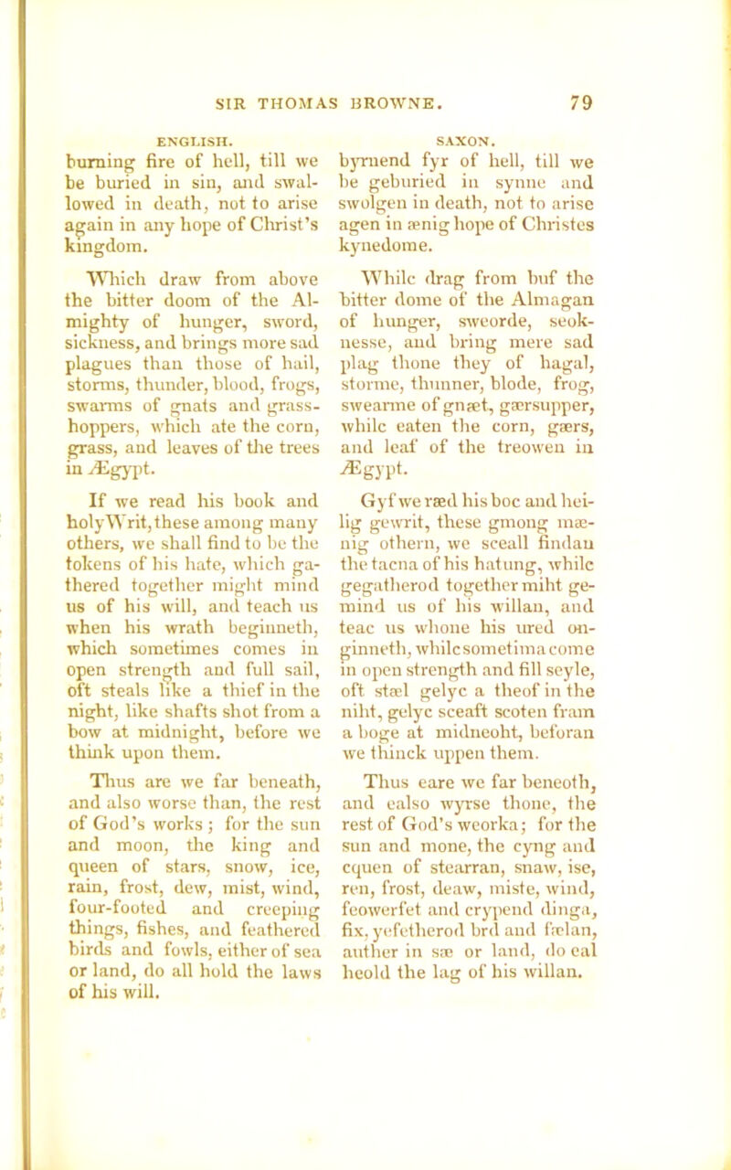 ENGLISH. burning fire of hell, till we be buried in sin, and swal- lowed in death, not to arise again in any hope of Christ’s kingdom. Which draw from above the bitter doom of the Al- mighty of hunger, sword, sickness, and brings more sad plagues than those of hail, storms, thunder, blood, frogs, swarms of gnats and grass- hoppers, which ate the corn, grass, and leaves of the trees in /Egypt. If we read his book and holyWrit,these among many others, we shall find to he the tokens of his hate, which ga- thered together might mind us of his will, and teach us when his wrath beginneth, which sometimes comes in open strength and full sail, oft steals like a thief in the night, like shafts shot from a bow at midnight, before we think upon them. Thus are we far beneath, and also worse than, the rest of God’s works ; for the sun and moon, the king and queen of stars, snow, ice, rain, frost, dew, mist, wind, four-footed and creeping things, fishes, and feathered birds and fowls, either of sea or land, do all hold the laws of his will. SAXON. byrnend fyr of hell, till we he geburied in synne and swolgen in death, not to arise agen in aenig hope of Christes kynedome. While drag from buf the hitter dome of the Almagan of hunger, sweorde, seok- nesse, and bring mere sad plag tlione they of hagai, storme, thunner, blode, frog, swearme of gnpet, gaersupper, while eaten the corn, gaers, and leaf of the treowen in .Egypt. Gy f we rsed his boc and hei- lig gewrit, these gmong mse- nig othern, we sceall findau thetacna of his hatung, while gegatherod together miht ge- mind us of his willan, and teac us wlione his ured on- ginneth, while sometima come in open strength and fill seyle, oft stael gelyc a theof in the niht, gelyc sceaft scoten fram a boge at midneoht, beforan we thiuck uppen them. Thus eare we far beneoth, and ealso wyrse thone, the rest of God’s weorka; for the sun and mone, the cyng and cquen of stearran, snaw, ise, ren, frost, deaw, miste, wind, feowerfet and crypend dinga, fix, yefetherod brd and frelan, anther in sae or land, do eal lieold the lag of his willan.