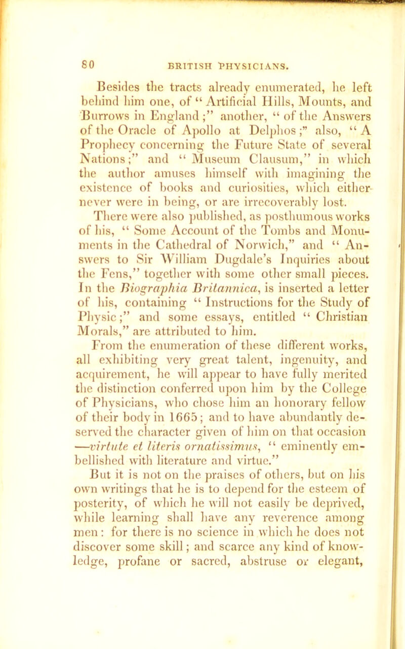 Besides the tracts already enumerated, he left behind him one, of “ Artificial Hills, Mounts, and Burrows in England another, “ of the Answers of the Oracle of Apollo at Delphosalso, “A Prophecy concerning the Future State of several Nations;” and “Museum Clausum,” in which the author amuses himself with imagining' the existence of books and curiosities, which either never were in being, or are irrecoverably lost. There were also published, as posthumous works of his, “ Some Account of the Tombs and Monu- ments in the Cathedral of Norwich,” and “ An- swers to Sir William Dugdale’s Inquiries about the Fens,” together with some other small pieces. In the Biographia Britannica, is inserted a letter of his, containing “ Instructions for the Study of Physicand some essays, entitled “ Christian Morals,” are attributed to him. From the enumeration of these different works, all exhibiting very great talent, ingenuity, and acquirement, he will .appear to have fully merited the distinction conferred upon him by the College of Physicians, who chose him an honorary fellow of their body in 1665; and to have abundantly de- served the character given of him on that occasion —virlute et literis ornalissimus, “ eminently em- bellished with literature and virtue.” But it is not on the praises of others, but on his own writings that he is to depend for the esteem of posterity, of which he will not easily be deprived, while learning shall have any reverence among men: for there is no science in which he does not discover some skill; and scarce any kind of know- ledge, profane or sacred, abstruse or elegant,