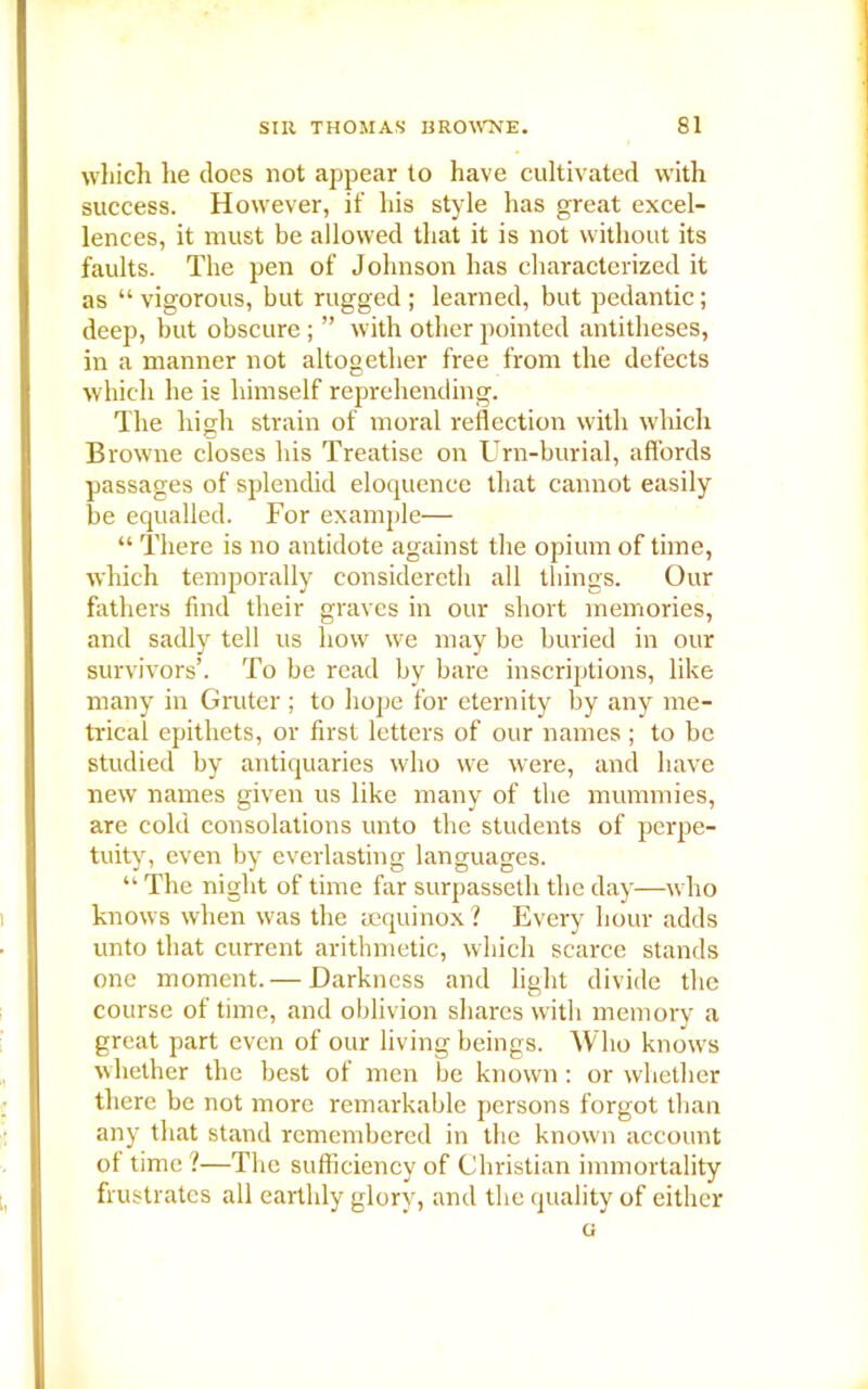 which he does not appear to have cultivated with success. However, if his style has great excel- lences, it must be allowed that it is not without its faults. The pen of Johnson has characterized it as “ vigorous, but rugged ; learned, but pedantic; deep, but obscure ; ” with other pointed antitheses, in a manner not altogether free from the defects which he is himself reprehending. The high strain of moral reflection with which Browne closes his Treatise on Urn-burial, affords passages of splendid eloquence that cannot easily be equalled. For example— “ There is no antidote against the opium of time, which temporally consiclereth all things. Our fathers find their graves in our short memories, and sadly tell us how we may be buried in our survivors’. To be read by bare inscriptions, like many in Gruter; to hope for eternity by any me- trical epithets, or first letters of our names; to be studied by antiquaries who we were, and have new names given us like many of the mummies, are cold consolations unto the students of perpe- tuity, even by everlasting languages. “ The night of time far surpasseth the day—who knows when was the sequinox ? Every hour adds unto that current arithmetic, which scarce stands one moment. — Darkness and light divide the course of time, and oblivion shares with memory a great part even of our living beings. Who knows whether the best of men be known : or whether there be not more remarkable persons forgot than any that stand remembered in the known account ot time ?—The sufficiency of Christian immortality frustrates all earthly glory, and the quality of either Ci