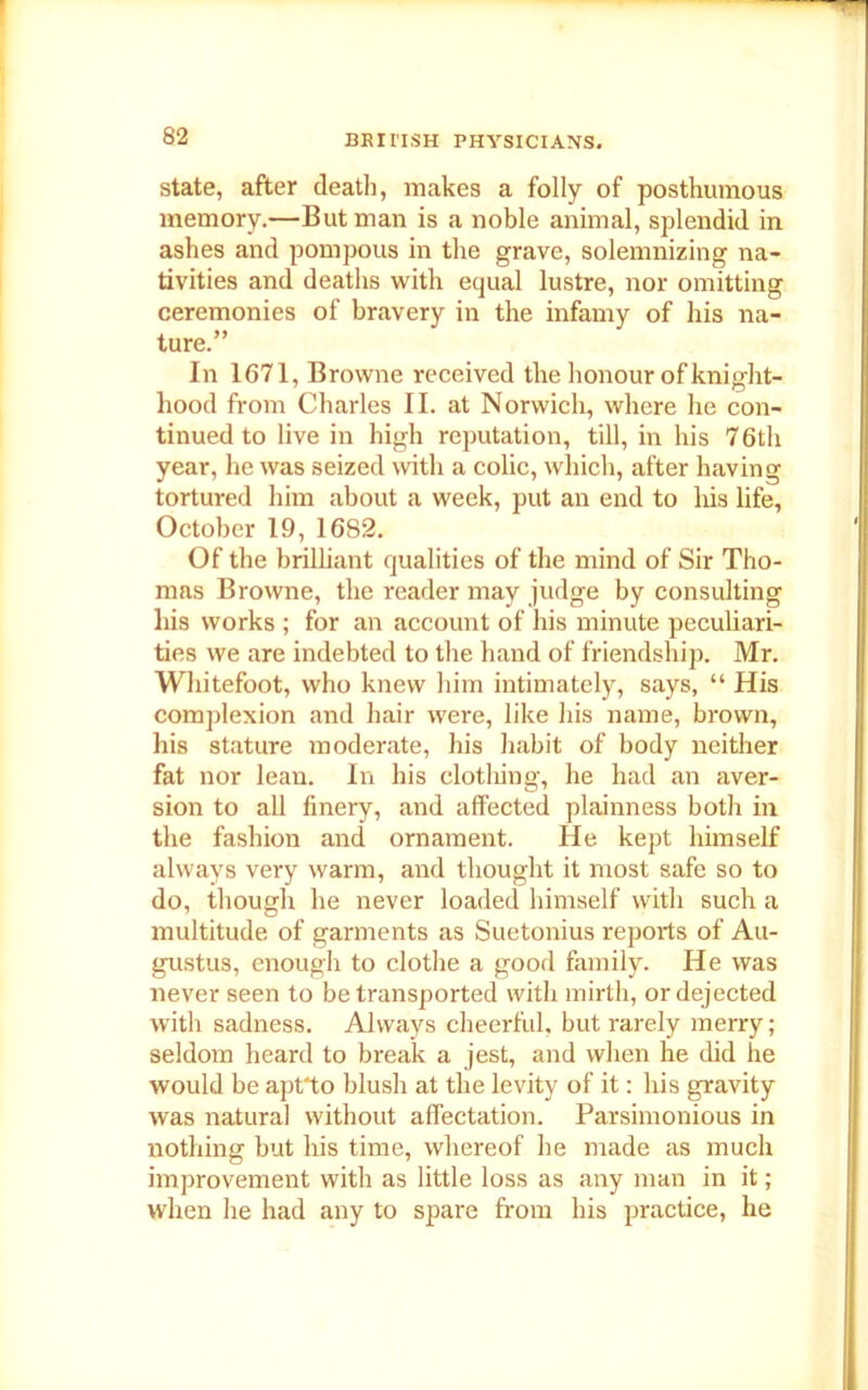 state, after death, makes a folly of posthumous memory.—Butman is a noble animal, splendid in ashes and pompous in the grave, solemnizing na- tivities and deaths with equal lustre, nor omitting ceremonies of bravery in the infamy of his na- ture.” In 1671, Browne received the honour of knight- hood from Charles II. at Norwich, where he con- tinued to live in high reputation, till, in his 76th year, he was seized with a colic, which, after having tortured him about a week, put an end to his life, October 19, 1682. Of the brilliant qualities of the mind of Sir Tho- mas Browne, the reader may judge by consulting his works ; for an account of his minute peculiari- ties we are indebted to the hand of friendship. Mr. Whitefoot, who knew him intimately, says, “ His complexion and hair were, like his name, brown, his stature moderate, his habit of body neither fat nor lean. In his clothing, he had an aver- sion to all finery, and affected plainness both in the fashion and ornament. He kept himself always very warm, and thought it most safe so to do, though he never loaded himself with such a multitude of garments as Suetonius reports of Au- gustus, enough to clothe a good family. He was never seen to be transported with mirth, or dejected with sadness. Always cheerful, but rarely merry; seldom heard to break a jest, and when he did he would be apt*to blush at the levity of it: his gravity was natural without affectation. Parsimonious in nothing but his time, whereof he made as much improvement with as little loss as any man in it; when he had any to spare from his practice, he