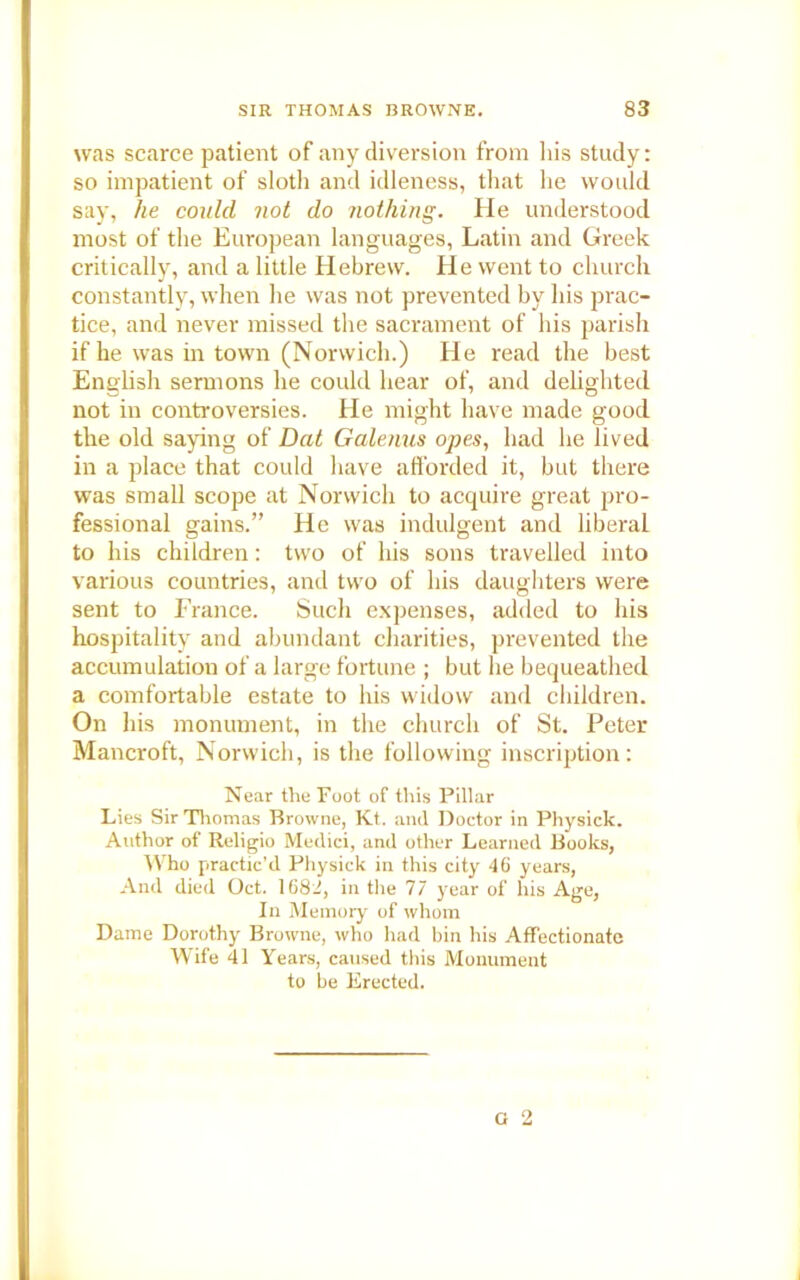 was scarce patient of any diversion from his study: so impatient of sloth and idleness, that he would say, he could not do nothing. He understood most of the European languages, Latin and Greek critically, and a little Hebrew. He went to church constantly, when he was not prevented by his prac- tice, and never missed the sacrament of his parish if he was in town (Norwich.) He read the best English sermons he could hear of, and delighted not in controversies. He might have made good the old saying of Dat Galenus opes, had he lived in a place that could have afforded it, but there was small scope at Norwich to acquire great pro- fessional gains.” He was indulgent and liberal to his children: two of his sons travelled into various countries, and two of his daughters were sent to France. Such expenses, added to his hospitality and abundant charities, prevented the accumulation of a large fortune ; but he bequeathed a comfortable estate to his widow and children. On his monument, in the church of St. Peter Mancroft, Norwich, is the following inscription: Near the Foot of this Pillar Lies Sir Thomas Browne, Kt. and Doctor in Physick. Author of Religio Medici, and other Learned Books, Who practic’d Physick in this city 46 years, And died Oct. 1682, in the 77 year of his Age, In Memory of whom Dame Dorothy Browne, who had bin his Affectionate Wife 41 Years, caused this Monument to be Erected.
