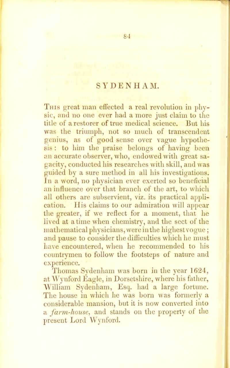 S4 SYDENHA M. This great man effected a real revolution in phy- sic, and no one ever had a more just claim to the title of a restorer of true medical science. But his was the triumph, not so much of transcendent genius, as of good sense over vague hypothe- sis : to him the praise belongs of having been an accurate observer, who, endowed with great sa- gacity, conducted his researches with skill, and was guided by a sure method in all his investigations. In a word, no physician ever exerted so beneficial an influence over that branch of the art, to which all others are subservient, viz. its practical appli- cation. His claims to our admiration will appear the greater, if we reflect for a moment, that he lived at a time when chemistry, and the sect of the mathematical physicians, were in the highestvogue; and pause to consider the difficulties which he must have encountered, when he recommended to his countrymen to follow the footsteps of nature and experience. Thomas Sydenham was born in the year 1624, at Wynford Eagle, in Dorsetshire, where his father, William Sydenham, Esq. had a large fortune. The house in which he was born was formerly a considerable mansion, but it is now converted into a farm-house, and stands on the property of the present Lord Wynford.