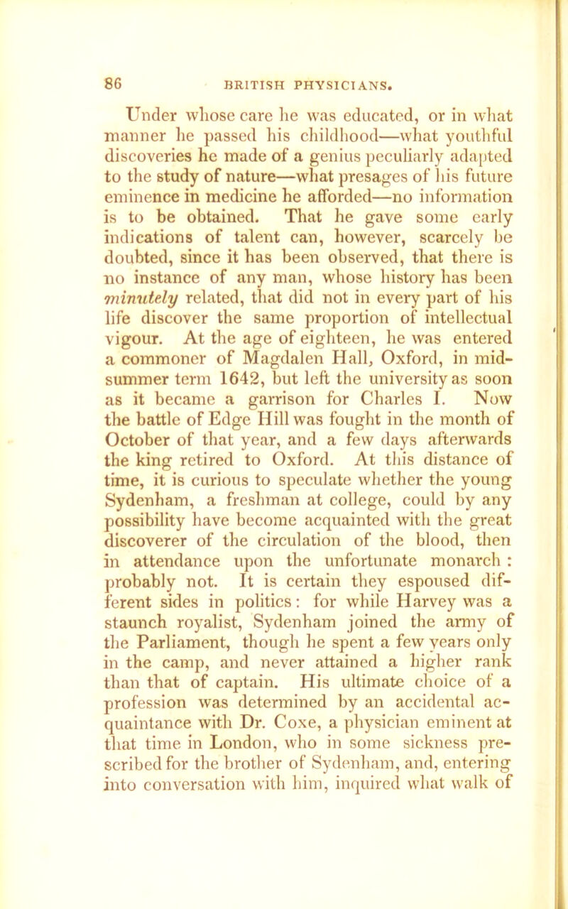 Under whose care he was educated, or in what manner he passed his childhood—what youthful discoveries he made of a genius peculiarly adapted to the study of nature—what presages of his future eminence in medicine he afforded—no information is to be obtained. That he gave some early indications of talent can, however, scarcely be doubted, since it has been observed, that there is no instance of any man, whose history has been minutely related, that did not in every part of his life discover the same proportion of intellectual vigour. At the age of eighteen, he was entered a commoner of Magdalen Hall, Oxford, in mid- summer term 1642, but left the university as soon as it became a garrison for Charles I. Now the battle of Edge Hill was fought in the month of October of that year, and a few days afterwards the king retired to Oxford. At this distance of time, it is curious to speculate whether the young Sydenham, a freshman at college, could by any possibility have become acquainted with the great discoverer of the circulation of the blood, then in attendance upon the unfortunate monarch : probably not. It is certain they espoused dif- ferent sides in politics: for while Harvey was a staunch royalist, Sydenham joined the army of the Parliament, though he spent a few years only in the camp, and never attained a higher rank than that of captain. His ultimate choice of a profession was determined by an accidental ac- quaintance with Dr. Coxe, a physician eminent at that time in London, who in some sickness pre- scribed for the brother of Sydenham, and, entering into conversation with him, inquired what walk of