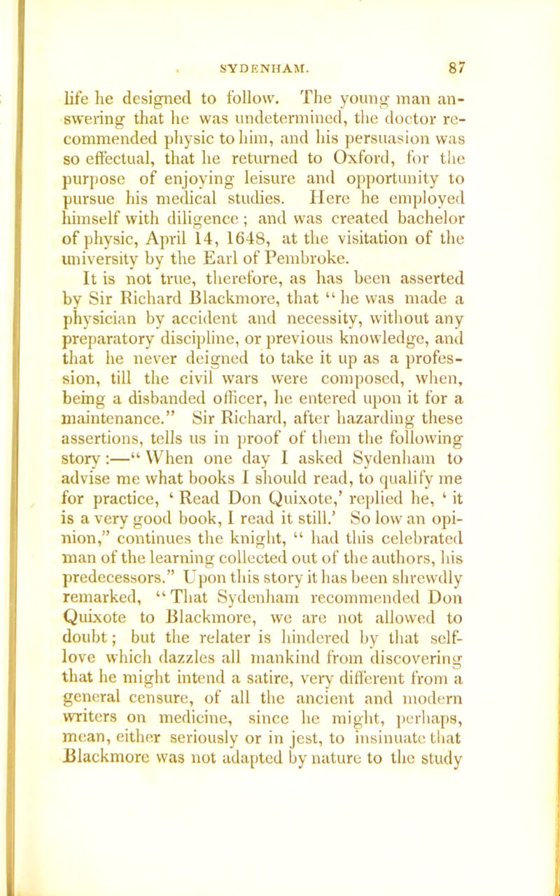 life he designed to follow. The young man an- swering that he was undetermined, the doctor re- commended physic to him, and his persuasion was so effectual, that he returned to Oxford, for the purpose of enjoying leisure and opportunity to pursue his medical studies. Here he employed himself with diligence ; and was created bachelor of physic, April 14, 1648, at the visitation of the university by the Earl of Pembroke. It is not true, therefore, as has been asserted by Sir Richard Blackmore, that “he was made a physician by accident and necessity, without any preparatory discipline, or previous knowledge, and that he never deigned to take it up as a profes- sion, till the civil wars were composed, when, being a disbanded officer, he entered upon it for a maintenance.” Sir Richard, after hazarding these assertions, tells us in proof of them the following story :—“ When one day I asked Sydenham to advise me what books I should read, to qualify me for practice, ‘ Read Don Quixote,’ replied he, ‘ it is a very good book, I read it still.’ So low an opi- nion,” continues the knight, “ had this celebrated man of the learning collected out of the authors, his predecessors.” Upon this story it has been shrewdly remarked, “ That Sydenham recommended Don Quixote to Blackmore, we are not allowed to doubt; but the relater is hindered by that self- love which dazzles all mankind from discovering that he might intend a satire, very different from a general censure, of all the ancient and modern writers on medicine, since he might, perhaps, mean, either seriously or in jest, to insinuate that Blackmore was not adapted by nature to the study