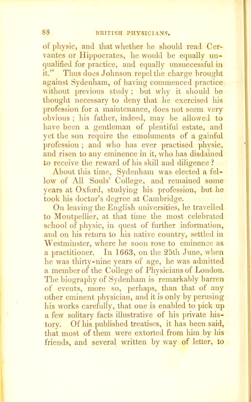 of physic, and that whether lie should read Cer- vantes or Hippocrates, he would be equally un- qualified for practice, and equally unsuccessful in it.” Thus does Johnson repel the charge brought against Sydenham, of having commenced practice without previous study ; but why it should be thought necessary to deny that he exercised his profession for a maintenance, does not seem very obvious ; his father, indeed, may be allowed to have been a gentleman of plentiful estate, and yet the son require the emoluments of a gainful profession ; and who has ever practised physic, and risen to any eminence in it, who has disdained to receive the reward of his skill and diligence ? About this time, Sydenham was elected a fel- low of All Souls’ College, and remained some years at Oxford, studying his profession, but he took his doctor’s degree at Cambridge. On leaving the English universities, he travelled to Montpellier, at that time the most celebrated school of physic, in quest of further information, and on his return to his native country, settled in Westminster, where he soon rose to eminence as a practitioner. In 1663, on the 25th June, when he was thirty-nine years of age, he was admitted a member of the College of Physicians of London. The biography of Sydenham is remarkably barren of events, more so, perhaps, than that of any other eminent physician, and it is only by perusing his works carefully, that one is enabled to pick up a few solitary facts illustrative of his private his- tory. Of his published treatises, it has been said, that most of them were extorted from him by his friends, and several written by wray of letter, to