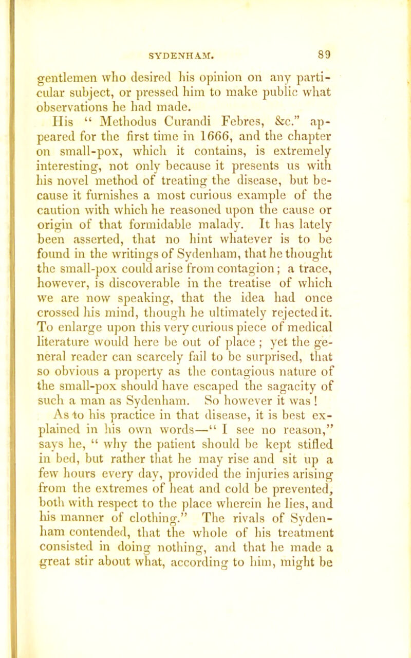 gentlemen who desired his opinion on any parti- cular subject, or pressed him to make public what observations he had made. His “ Methodus Curandi Febres, See.” ap- peared for the first time in 1666, and the chapter on small-pox, which it contains, is extremely interesting, not only because it presents us with his novel method of treating the disease, but be- cause it furnishes a most curious example of the caution with which he reasoned upon the cause or origin of that formidable malady. It has lately been asserted, that no hint whatever is to be found in the writings of Sydenham, that he thought the small-pox could arise from contagion; a trace, however, is discoverable in the treatise of which we are now speaking, that the idea had once crossed his mind, though he ultimately rejected it. To enlarge upon this very curious piece of medical literature would here be out of place ; yet the ge- neral reader can scarcely fail to be surprised, that so obvious a property as the contagious nature of the small-pox should have escaped the sagacity of such a man as Sydenham. So however it was ! As to his practice in that disease, it is best ex- plained in his own words—“ I see no reason,” says he, “ why the patient should be kept stifled in bed, but rather that he may rise and sit up a few hours every day, provided the injuries arising from the extremes of heat and cold be prevented, both with respect to the place wherein he lies, and Iris manner of clothing.” The rivals of Syden- ham contended, that the whole of his treatment consisted in doing nothing, and that he made a great stir about what, according to him, might be