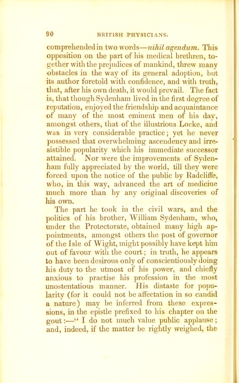 comprehended in two words—nihil agendum. This opposition on the part of his medical brethren, to- gether with the prejudices of mankind, threw many obstacles in the way of its general adoption, but its author foretold with confidence, and with truth, that, after his own death, it would prevail. The fact is, that though Sydenham lived in the first degree of reputation, enjoyed the friendship and acquaintance of many of the most eminent men of his day, amongst others, that of the illustrious Locke, and was in very considerable practice; yet he never possessed that overwhelming ascendency and irre- sistible popularity which his immediate successor attained. Nor were the improvements of Syden- ham fully appreciated by the world, till they were forced upon the notice of the public by Radcliffe, who, in this way, advanced the art of medicine much more than by any original discoveries of his own. The part he took in the civil wars, and the politics of his brother, William Sydenham, who, under the Protectorate, obtained many high ap- pointments, amongst others the post of governor of the Isle of Wight, might possibly have kept him out of favour with the court; in truth, he appears to have been desirous only of conscientiously doing his duty to the utmost of his power, and chiefly anxious to practise his profession in the most unostentatious manner. His distaste for popu- larity (for it could not be affectation in so candid a nature) may be inferred from these expres- sions, in the epistle prefixed to his chapter on the gout:—“ I do not much value public applause; and, indeed, if the matter be rightly weighed, the