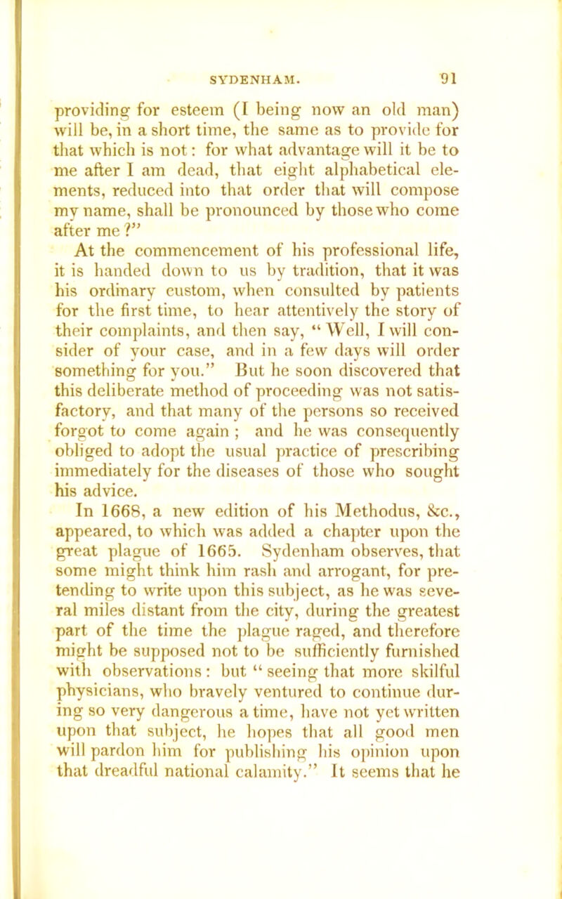 providing for esteem (I being now an old man) will be, in a short time, the same as to provide for that which is not: for what advantage will it be to me after I am dead, that eight alphabetical ele- ments, reduced into that order that will compose my name, shall be pronounced by those who come after me V’ At the commencement of his professional life, it is handed down to us by tradition, that it was his ordinary custom, when consulted by patients for the first time, to hear attentively the story of their complaints, and then say, “Well, I will con- sider of your case, and in a few days will order something for you.” But he soon discovered that this deliberate method of proceeding was not satis- factory, and that many of the persons so received forgot to come again ; and he was consequently obliged to adopt the usual practice of prescribing immediately for the diseases of those who sought his advice. In 1668, a new edition of his Methodus, &c., appeared, to which was added a chapter upon the great plague of 1665. Sydenham observes, that some might think him rash and arrogant, for pre- tending to write upon this subject, as he was seve- ral miles distant from the city, during the greatest part of the time the plague raged, and therefore might be supposed not to be sufficiently furnished with observations : but “ seeing that more skilful physicians, who bravely ventured to continue dur- ing so very dangerous a time, have not yet written upon that subject, he hopes that all good men will pardon him for publishing his opinion upon that dreadful national calamity.” It seems that he