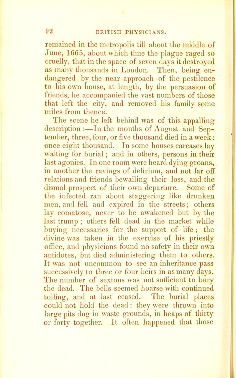 remained in the metropolis till about the middle of June, 1665, about which time the plague raged so cruelly, that in the space of seven days it destroyed as many thousands in London. Then, being en- dangered by the near approach of the pestilence to his own house, at length, by the persuasion of friends, he accompanied the vast numbers of those that left the city, and removed his family some miles from thence. The scene he left behind was of this appalling description :—In the months of August and Sep- tember, three, four, or five thousand died in a week: once eight thousand. In some houses carcases lay waiting for burial; and in others, persons in their last agonies. In one room were heard dying groans, in another the ravings of delirium, and not far oil7 relations and friends bewailing their loss, and the dismal prospect of their own departure. Some of the infected ran about staggering like drunken men, and fell and expired in the streets; others lay comatose, never to be awakened but by the last trump ; others fell dead in the market while buying necessaries for the support of life ; the divine was taken in the exercise of his priestly office, and physicians found no safety in their own antidotes, but died administering them to others. It was not uncommon to see an inheritance pass successively to three or four heirs in as many days. The number of sextons was not sufficient to bury the dead. The bells seemed hoarse with continued tolling, and at last ceased. The burial places could not hold the dead: they were thrown into large pits dug in waste grounds, in heaps of thirty or forty together. It often happened that those
