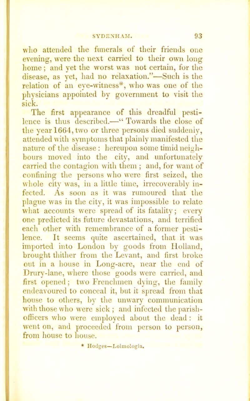 who attended the funerals of their friends one evening, were the next carried to their own long home ; and yet the worst was not certain, for the disease, as yet, had no relaxation.”—Such is the relation of an eye-witness*, who was one of the physicians appointed by government to visit the sick. The first appearance of this dreadful pesti- lence is thus described.—“ Towards the close of the year 1664, two or three persons died suddenly, attended with symptoms that plainly manifested the nature of the disease : hereupon some timid neigh- bours moved into the city, and unfortunately carried the contagion with them ; and, for want of confining the persons who were first seized, the whole city was, in a little time, irrecoverably in- fected. As soon as it was rumoured that the plague was in the city, it was impossible to relate what accounts were spread of its fatality; every one predicted its future devastations, and terrified each other with remembrance of a former pesti- lence. It seems quite ascertained, that it was imported into London by goods from Holland, brought thither from the Levant, and first broke out in a bouse in Long-acre, near the end of Drury-lane, where those goods were carried, and first opened; two Frenchmen dying, the family endeavoured to conceal it, but it spread from that house to others, by the unwary communication with those who were sick ; and infected the parish- officers who were employed about the dead : it went on, and proceeded from person to person, from house to house. Hodges—Loimologia,