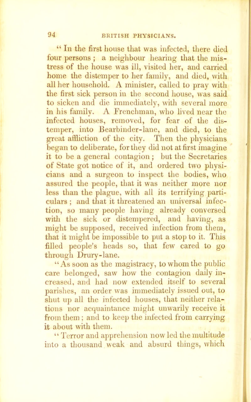 “ In the first house that was infected, there died four persons ; a neighbour hearing that the mis- tress of the house was ill, visited her, and carried home the distemper to her family, and died, with all her household. A minister, called to pray with the first sick person in the second house, was said to sicken and die immediately, with several more in his family. A Frenchman, who lived near the infected houses, removed, for fear of the dis- temper, into Bearbinder-lane, and died, to the great affliction of the city. Then the physicians began to deliberate, for they did not at first imagine it to be a general contagion ; but the Secretaries of State got notice of it, and ordered two physi- cians and a surgeon to inspect the bodies, who assured the people, that it was neither more nor less than the plague, with all its terrifying parti- culars ; and that it threatened an universal infec- tion, so many people having already conversed with the sick or distempered, and having, as might be supposed, received infection from them, that it might be impossible to put a stop to it. This filled people’s heads so, that few cared to go through Drury-lane. “As soon as the magistracy, to whom the public care belonged, saw how the contagion daily in- creased, and had now extended itself to several parishes, an order was immediately issued out, to shut up all the infected houses, that neither rela- tions nor acquaintance might unwarily receive it from them ; and to keep the infected from carrying it about with them. “ Terror and apprehension now led the multitude into a thousand weak and absurd things, which