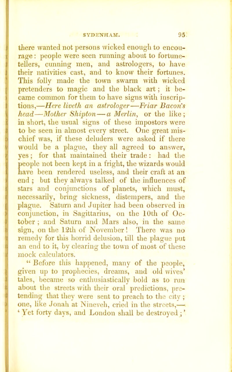there wanted not persons wicked enough to encou- rage : people were seen running about to fortune- tellers, cunning men, and astrologers, to have their nativities cast, and to know their fortunes. This folly made the town swarm with wicked pretenders to magic and the black art; it be- came common for them to have signs with inscrip- tions,—Here liveth an astrologer—Friar Bacon's head—Mother Shipton—a Merlin, or the like; in short, the usual signs of these impostors were to be seen in almost every street. One great mis- chief was, if these deluders were asked if there would be a plague, they all agreed to answer, yes; for that maintained their trade : had the people not been kept in a fright, the wizards would have been rendered useless, and their craft at an end ; but they always talked of the influences of stars and conjunctions of planets, which must, necessarily, bring sickness, distempers, and the plague. Saturn and Jupiter had been observed in conjunction, in Sagittarius, on the 10th of Oc- tober ; and Saturn and Mars also, in the same sign, on the 12th of November! There was no remedy for this horrid delusion, till the plague put an end to it, by clearing the town of most of these mock calculators. “ Before this happened, many of the people, given up to prophecies, dreams, and old wives’ tales, became so enthusiastically bold as to run about the streets with their oral predictions, pre- tending that they were sent to preach to the city ; one, like Jonah at Nineveh, cried in the streets,— ‘ Yet lorty days, and London shall be destroyed