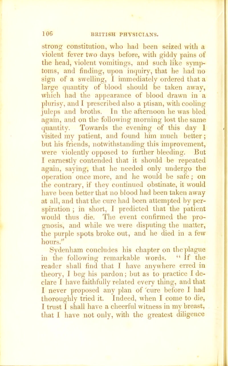 strong constitution, who had been seized with a violent fever two days before, with giddy pains of the head, violent vomitings, and such like symp- toms, and finding, upon inquiry, that he had no sign of a swelling, I immediately ordered that a large quantity of blood should be taken away, which had the appearance of blood drawn in a plurisy, and I prescribed also a ptisan, with cooling juleps and broths. In the afternoon he was blecl again, and on the following morning lost the same quantity. Towards the evening of this day I visited my patient, and found him much better; but his friends, notwithstanding this improvement, were violently opposed to further bleeding. But I earnestly contended that it should be repeated again, saying, that he needed only undergo the operation once more, and he would be safe; on the contrary, if they continued obstinate, it would have been better that no blood had been taken away at all, and that the cure had been attempted by per- spiration ; in short, I predicted that the patient would thus die. The event confirmed the pro- gnosis, and while we were disputing the matter, the purple spots broke out, and he died in a few hours.” Sydenham concludes his chapter on the plague in the following remarkable words. “ If the reader shall find that I have anywhere erred in theory, I beg his pardon; but as to practice I de- clare I have faithfully related every thing, and that I never proposed any plan of 'cure before 1 had thoroughly tried it. Indeed, when I come to die, I trust I shall have a cheerful witness in my breast, that I have not only, with the greatest diligence