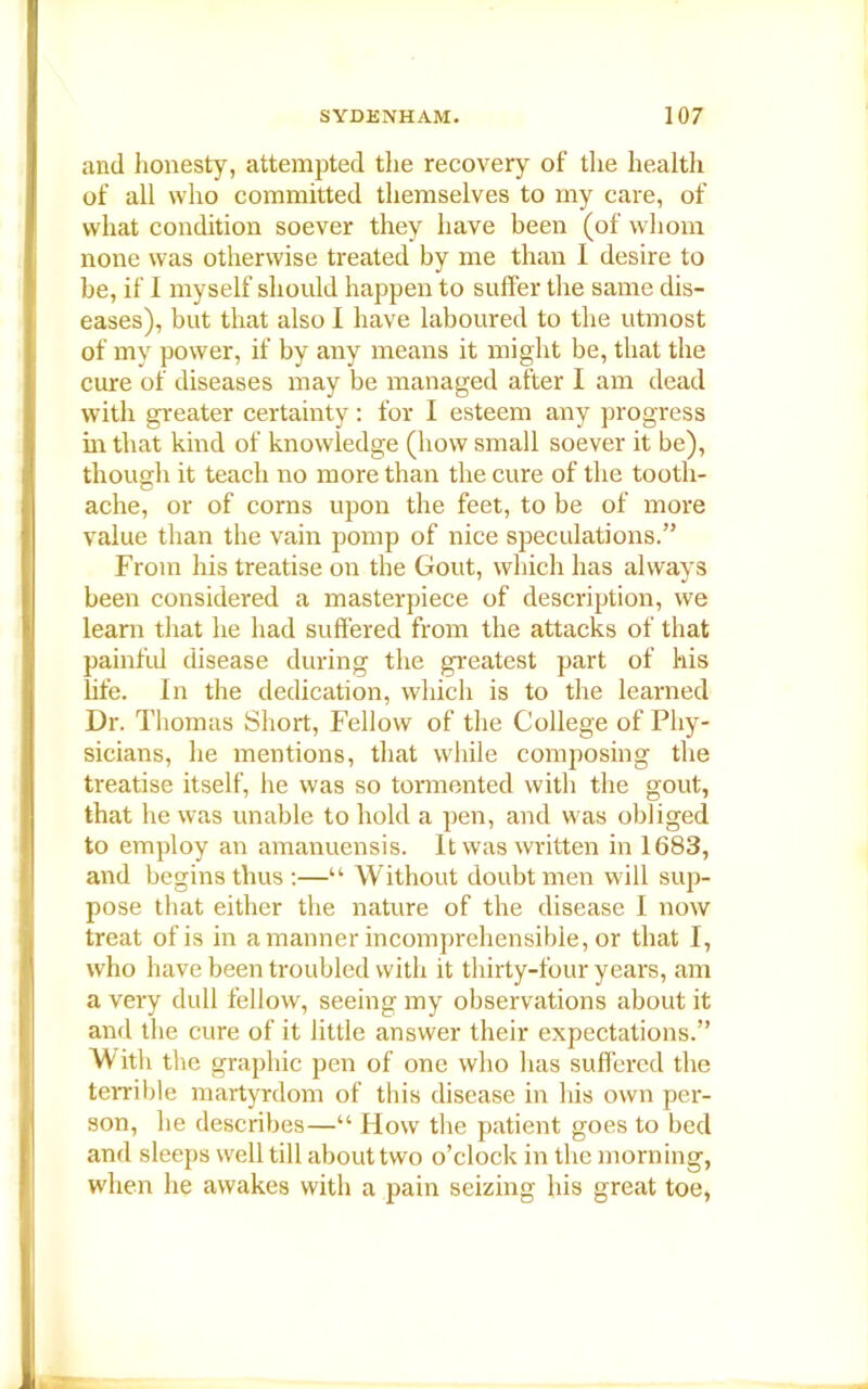 and honesty, attempted the recovery of the health of all who committed themselves to my care, of what condition soever they have been (of whom none was otherwise treated by me than I desire to be, if I myself should happen to suffer the same dis- eases), but that also I have laboured to the utmost of my power, if by any means it might be, that the cure of diseases may be managed after I am dead with greater certainty: for I esteem any progress in that kind of knowledge (how small soever it be), though it teach no more than the cure of the tooth- ache, or of corns upon the feet, to be of more value than the vain pomp of nice speculations.” From his treatise on the Gout, which has always been considered a masterpiece of description, we learn that he had suffered from the attacks of that painful disease during the greatest part of his life. In the dedication, which is to the learned Dr. Thomas Short, Fellow of the College of Phy- sicians, he mentions, that while composing the treatise itself, he was so tormented with the gout, that he was unable to hold a pen, and was obliged to employ an amanuensis. It was written in 1683, and begins thus :—“ Without doubt men will sup- pose that either the nature of the disease I now treat of is in a manner incomprehensible, or that I, who have been troubled with it thirty-four years, am a very dull fellow, seeing my observations about it and the cure of it little answer their expectations.” With the graphic pen of one who has suffered the terrible martyrdom of this disease in his own per- son, he describes—“ How the patient goes to bed and sleeps well till about two o’clock in the morning, when lie awakes with a pain seizing his great toe,