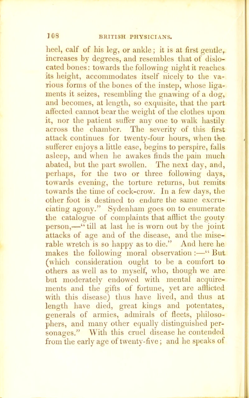 heel, calf of his leg, or ankle; it is at first gentle, increases by degrees, and resembles that of dislo- cated bones: towards the following night it reaches its height, accommodates itself nicely to the va- rious forms of the bones of the instep, whose liga- ments it seizes, resembling the gnawing of a dog, and becomes, at length, so exquisite, that the part affected cannot bear the weight of the clothes upon it, nor the patient suffer any one to walk hastily across the chamber. The severity of this first attack continues for twenty-four hours, when the sufferer enjoys a little ease, begins to perspire, falls asleep, and when he awakes finds the pain much abated, but the part swollen. The next day, and, perhaps, for the two or three following days, towards evening, the torture returns, but remits towards the time of cock-crow. In a few days, the other foot is destined to endure the same excru- ciating agony.” Sydenham goes on to enumerate the catalogue of complaints that afilict the gouty person,—“till at last he is worn out by the joint attacks of age and of the disease, and the mise- rable wretch is so happy as to die.” And here he makes the following moral observation :—“ But (which consideration ought to be a comfort to others as well as to myself, who, though we are but moderately endowed with mental acquire- ments and the gifts of fortune, yet are afflicted with this disease) thus have lived, and thus at length have died, great kings and potentates, generals of armies, admirals of fleets, philoso- phers, and many other equally distinguished per- sonages.” With this cruel disease he contended from the early age of twenty-five; and he speaks of