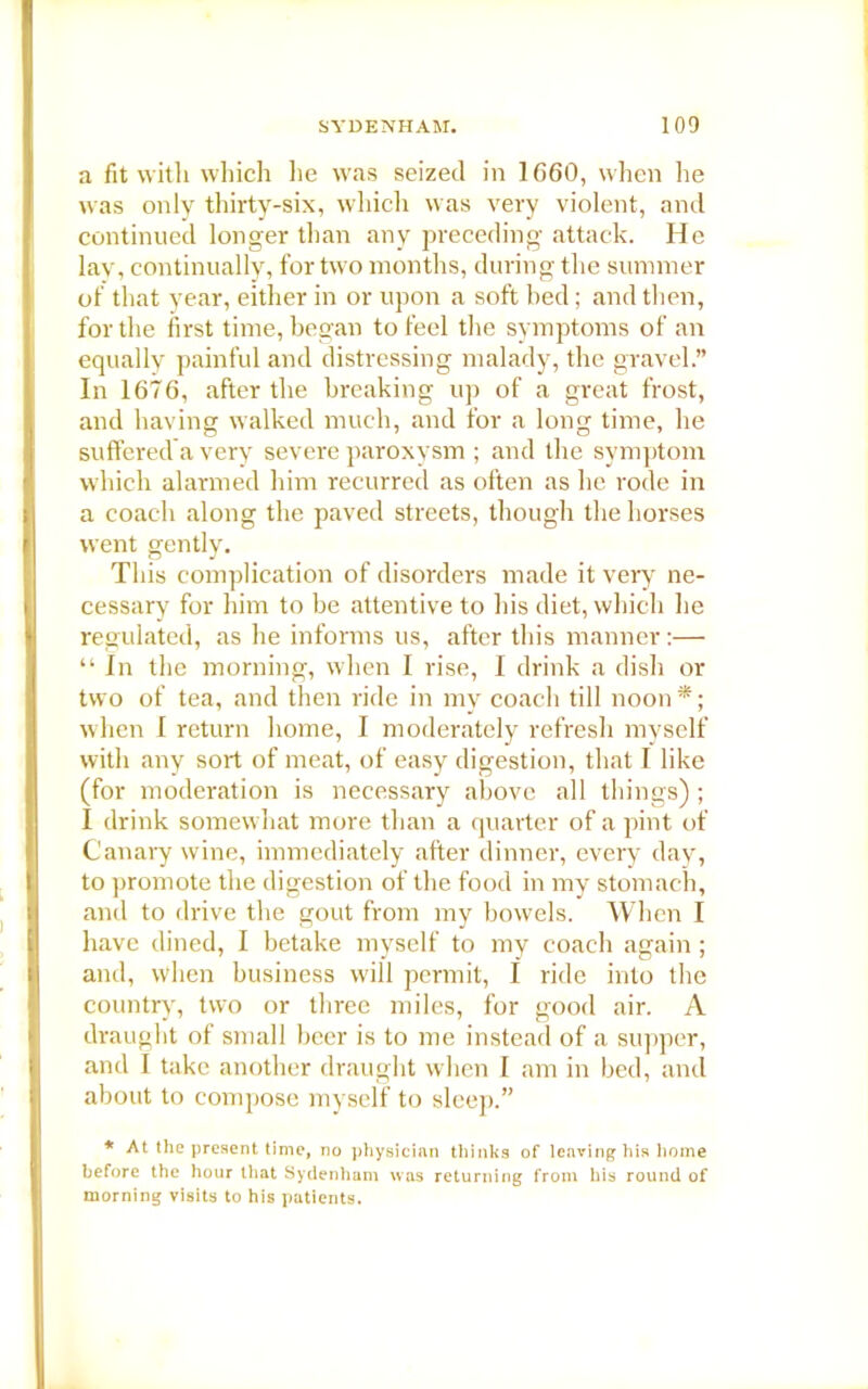 a fit with which lie was seized in 1660, when he was only thirty-six, which was very violent, and continued longer than any preceding attack. He lay, continually, for two months, during the summer of that year, either in or upon a soft bed; and then, for the first time, began to feel the symptoms of an equally painful and distressing malady, the gravel.” In 1676, after the breaking up of a great frost, and having walked much, and for a long time, he suffered a very severe paroxysm ; and the symptom which alarmed him recurred as often as he rode in a coach along the paved streets, though the horses went gently. This complication of disorders made it very ne- cessary for him to be attentive to his diet, which he regulated, as he informs us, after this manner:— “ In the morning, when I rise, I drink a dish or two of tea, and then ride in my coach till noon *; when I return home, I moderately refresh myself with any sort of meat, of easy digestion, that I like (for moderation is necessary above all things) ; I drink somewhat more than a quarter of a pint of Canary wine, immediately after dinner, every day, to promote the digestion of the food in my stomach, and to drive the gout from my bowels. When I have dined, I betake myself to my coach again ; and, when business will permit, I ride into the country, two or three miles, for good air. A draught of small beer is to me instead of a supper, and I take another draught when I am in bed, and about to compose myself to sleep.” * At the present time, no physician thinks of leaving his home before the hour that Sydenham was returning from his round of morning visits to his patients.