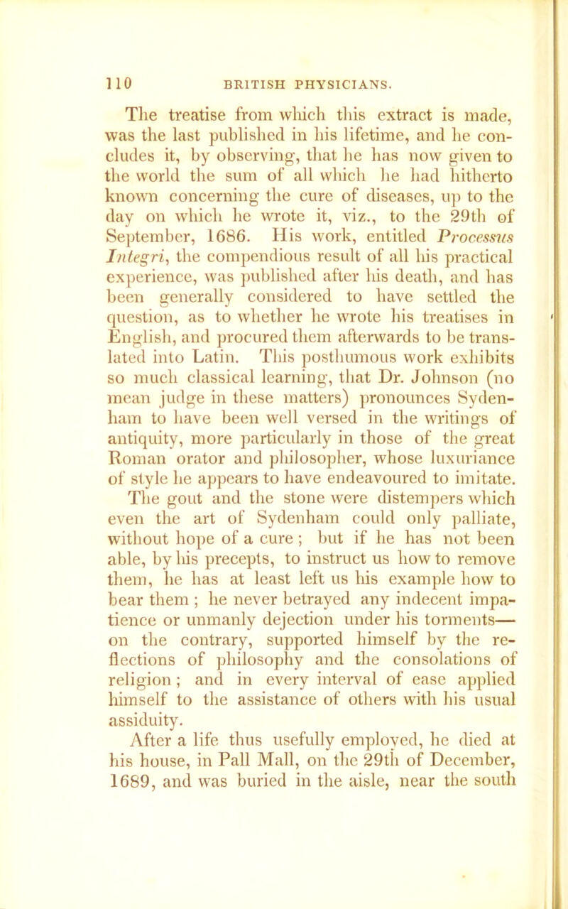 The treatise from which this extract is made, was the last published in his lifetime, and he con- cludes it, by observing, that he has now given to the world the sum of all which lie had hitherto known concerning the cure of diseases, up to the day on which he wrote it, viz., to the 29th of September, 1686. His work, entitled Processus I/itegri, the compendious result of all his practical experience, was published after his death, and has been generally considered to have settled the question, as to whether he wrote his treatises in English, and procured them afterwards to be trans- lated into Latin. Tliis posthumous work exhibits so much classical learning, that Dr. Johnson (no mean judge in these matters) pronounces Syden- ham to have been well versed in the writings of antiquity, more particularly in those of the great Roman orator and philosopher, whose luxuriance of style he appears to have endeavoured to imitate. The gout and the stone were distempers which even the art of Sydenham could only palliate, without hope of a cure ; but if he has not been able, by his precepts, to instruct us how to remove them, he has at least left us his example how to bear them ; he never betrayed any indecent impa- tience or unmanly dejection under his torments— on the contrary, supported himself by the re- flections of philosophy and the consolations of religion; and in every interval of ease applied himself to the assistance of others with his usual assiduity. After a life thus usefully employed, he died at his house, in Pall Mall, on the 29th of December, 1689, and was buried in the aisle, near the south