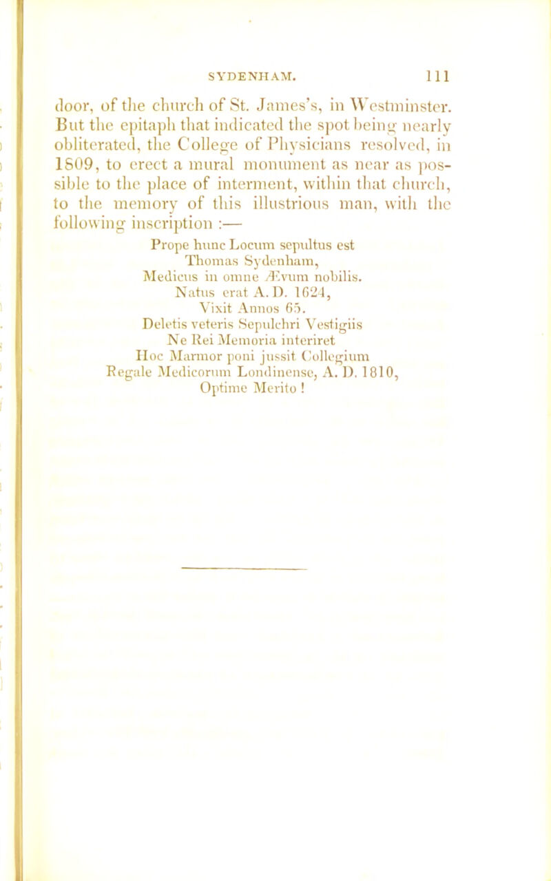 door, of the church of St. James’s, in Westminster. But the epitaph that indicated the spot being nearly obliterated, the College of Physicians resolved, in 1S09, to erect a mural monument as near as pos- sible to the place of interment, within that church, to the memory of this illustrious man, with the following inscription :— Prope hnnc Locum sepultus est Thomas Sydenham, Medicus in omne divum nobilis. Natus erat A. D. 1624, Vixit Annos 65. Deletis veteris Sepulchri Vestigiis Ne Rei Memoria interiret II oc Marmor poni jussit Collegium Regale Medicorum Londinensc, A. D. 1810, Optime Merito !