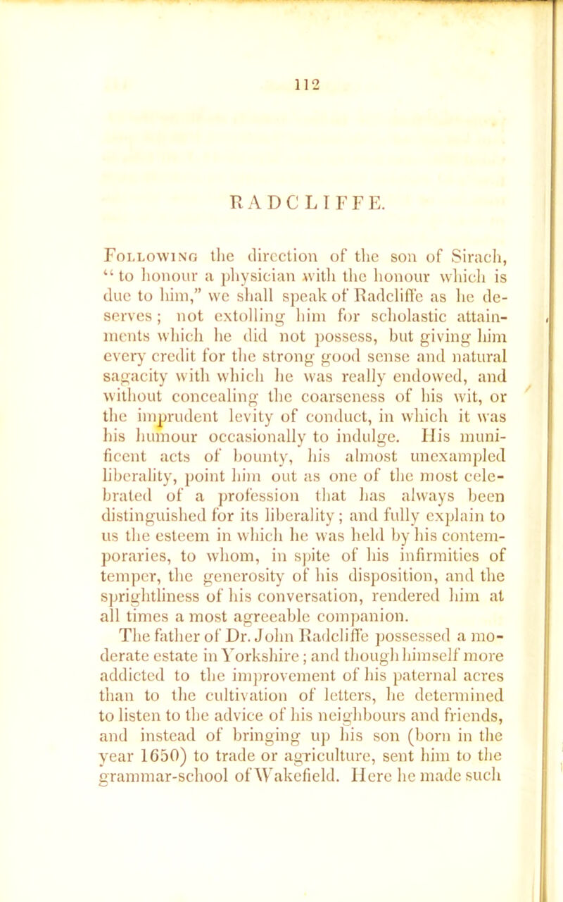 R A D C L I F F E. Following the direction of the son of Sirach, “ to honour a physician with the honour which is due to him,” we shall speak of Radcliffe as he de- serves ; not extolling him for scholastic attain- ments which he did not possess, but giving him every credit for the strong good sense and natural sagacity with which he was really endowed, and without concealing the coarseness of his wit, or the imprudent levity of conduct, in which it was his humour occasionally to indulge. His muni- ficent acts of bounty, his almost unexampled liberality, point him out as one of the most cele- brated of a profession that has always been distinguished for its liberality; and fully explain to us the esteem in which he was held by his contem- poraries, to whom, in spite of his infirmities of temper, the generosity of his disposition, and the sprightliness of his conversation, rendered him at all times a most agreeable companion. The father of Dr. John Radcliffe possessed a mo- derate estate in Yorkshire; and though himself more addicted to the improvement of his paternal acres than to the cultivation of letters, he determined to listen to the advice of his neighbours and friends, and instead of bringing up his son (born in the year 1650) to trade or agriculture, sent him to the grammar-school of Wakefield. Here he made such