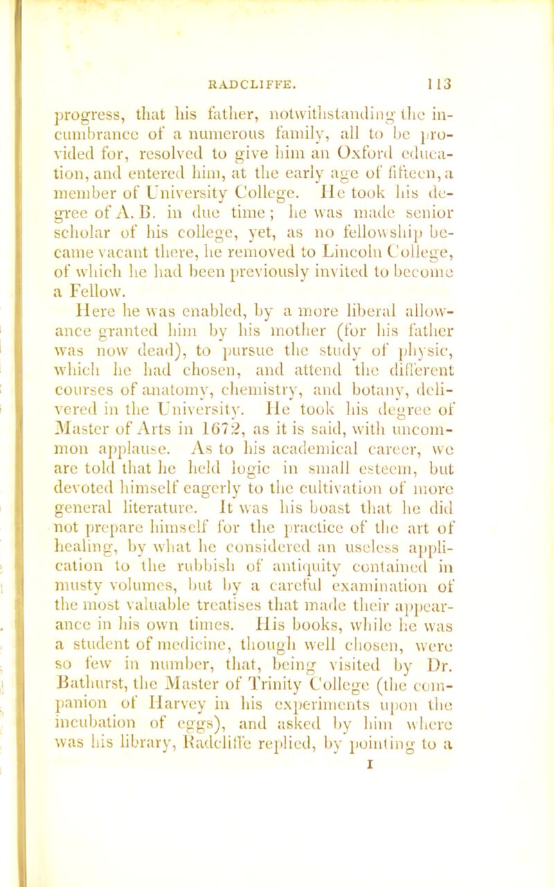 progress, that his father, notwithstanding the in- cumbrance of a numerous family, all to be pro- vided for, resolved to give him an Oxford educa- tion, and entered him, at the early age of fifteen, a member of University College. He took his de- gree of A. B. in due time; he was made senior scholar of his college, yet, as no fellowship be- came vacant there, he removed to Lincoln College, of which he had been previously invited to become a Fellow. H ere he was enabled, by a more liberal allow- ance granted him by his mother (for his father was now dead), to pursue the study of physic, which he had chosen, and attend the different courses of anatomy, chemistry, and botany, deli- vered in the University. He took his degree of Master of Arts in 1672, as it is said, with uncom- mon applause. As to his academical career, we are told that he held logic in small esteem, but devoted himself eagerly to the cultivation of more general literature. It was his boast that he did not prepare himself for the practice of the art of healing, by what he considered an useless appli- cation to the rubbish of antiquity contained in musty volumes, but by a careful examination of the most valuable treatises that made their appear- ance in his own limes. His books, while he was a student of medicine, though well chosen, were so few in number, that, being visited by Dr. Bathurst, the Master of Trinity College (the com- panion of Harvey in his experiments upon the incubation of eggs), and asked by him where was his library, Kadclitfe replied, by pointing to a i