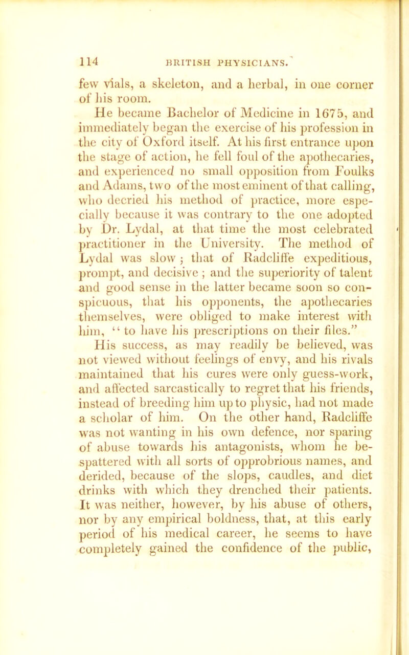 few vials, a skeleton, and a herbal, in one corner of his room. He became Bachelor of Medicine in 1675, and immediately began the exercise of his profession in the city of Oxford itself. At his first entrance upon the stage of action, he fell foul of the apothecaries, and experienced no small opposition from Foulks and Adams, two of the most eminent of that calling, who decried his method of practice, more espe- cially because it was contrary to the one adopted by Dr. Lydal, at that time the most celebrated practitioner in the University. The method of Lydal was slow; that of Radclilfe expeditious, prompt, and decisive ; and the superiority of talent and good sense in the latter became soon so con- spicuous, that his opponents, the apothecaries themselves, were obliged to make interest with liim, “ to have his prescriptions on their files.” His success, as may readily be believed, was not viewed without feelings of envy, and his rivals maintained that his cures were only guess-work, and affected sarcastically to regret that his friends, instead of breeding him up to physic, had not made a scholar of him. On the other hand, Radclilfe was not wanting in his own defence, nor sparing of abuse towards his antagonists, whom he be- spattered with all sorts of opprobrious names, and derided, because of the slops, caudles, and diet drinks with which they drenched their patients. It was neither, however, by his abuse of others, nor by any empirical boldness, that, at this early period of his medical career, he seems to have completely gained the confidence of the public,